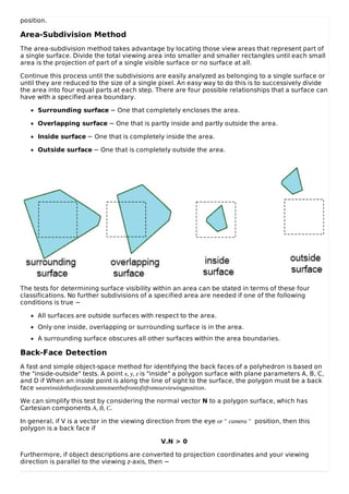 position.
Area-Subdivision Method
The area-subdivision method takes advantage by locating those view areas that represent part of
a single surface. Divide the total viewing area into smaller and smaller rectangles until each small
area is the projection of part of a single visible surface or no surface at all.
Continue this process until the subdivisions are easily analyzed as belonging to a single surface or
until they are reduced to the size of a single pixel. An easy way to do this is to successively divide
the area into four equal parts at each step. There are four possible relationships that a surface can
have with a specified area boundary.
Surrounding surface − One that completely encloses the area.
Overlapping surface − One that is partly inside and partly outside the area.
Inside surface − One that is completely inside the area.
Outside surface − One that is completely outside the area.
The tests for determining surface visibility within an area can be stated in terms of these four
classifications. No further subdivisions of a specified area are needed if one of the following
conditions is true −
All surfaces are outside surfaces with respect to the area.
Only one inside, overlapping or surrounding surface is in the area.
A surrounding surface obscures all other surfaces within the area boundaries.
Back-Face Detection
A fast and simple object-space method for identifying the back faces of a polyhedron is based on
the "inside-outside" tests. A point x, y, z is "inside" a polygon surface with plane parameters A, B, C,
and D if When an inside point is along the line of sight to the surface, the polygon must be a back
face weareinsidethatfaceandcannotseethefrontofitfromourviewingposition.
We can simplify this test by considering the normal vector N to a polygon surface, which has
Cartesian components A, B, C.
In general, if V is a vector in the viewing direction from the eye or " camera " position, then this
polygon is a back face if
V.N > 0
Furthermore, if object descriptions are converted to projection coordinates and your viewing
direction is parallel to the viewing z-axis, then −
 