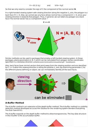 V = (0, 0, Vz) and V.N = VZC
So that we only need to consider the sign of C the component of the normal vector N.
In a right-handed viewing system with viewing direction along the negative ZV axis, the polygon is a
back face if C < 0. Also, we cannot see any face whose normal has z component C = 0, since your
viewing direction is towards that polygon. Thus, in general, we can label any polygon as a back
face if its normal vector has a z component value −
C <= 0
Similar methods can be used in packages that employ a left-handed viewing system. In these
packages, plane parameters A, B, C and D can be calculated from polygon vertex coordinates
specified in a clockwise direction unlikethecounterclockwisedirectionusedinaright − handedsystem.
Also, back faces have normal vectors that point away from the viewing position and are identified
by C >= 0 when the viewing direction is along the positive Zv axis. By examining parameter C for
the different planes defining an object, we can immediately identify all the back faces.
A-Buffer Method
The A-buffer method is an extension of the depth-buffer method. The A-buffer method is a visibility
detection method developed at Lucas film Studios for the rendering system Renders Everything
You Ever Saw REYES.
The A-buffer expands on the depth buffer method to allow transparencies. The key data structure
in the A-buffer is the accumulation buffer.
 