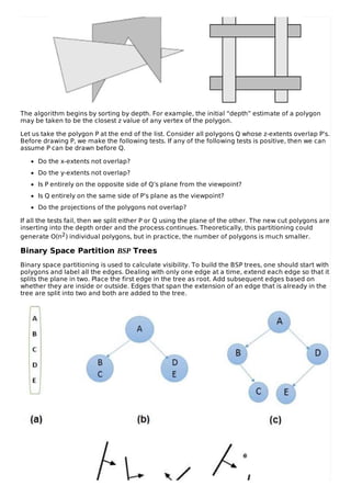 The algorithm begins by sorting by depth. For example, the initial “depth” estimate of a polygon
may be taken to be the closest z value of any vertex of the polygon.
Let us take the polygon P at the end of the list. Consider all polygons Q whose z-extents overlap P’s.
Before drawing P, we make the following tests. If any of the following tests is positive, then we can
assume P can be drawn before Q.
Do the x-extents not overlap?
Do the y-extents not overlap?
Is P entirely on the opposite side of Q’s plane from the viewpoint?
Is Q entirely on the same side of P’s plane as the viewpoint?
Do the projections of the polygons not overlap?
If all the tests fail, then we split either P or Q using the plane of the other. The new cut polygons are
inserting into the depth order and the process continues. Theoretically, this partitioning could
generate O(n2) individual polygons, but in practice, the number of polygons is much smaller.
Binary Space Partition BSP Trees
Binary space partitioning is used to calculate visibility. To build the BSP trees, one should start with
polygons and label all the edges. Dealing with only one edge at a time, extend each edge so that it
splits the plane in two. Place the first edge in the tree as root. Add subsequent edges based on
whether they are inside or outside. Edges that span the extension of an edge that is already in the
tree are split into two and both are added to the tree.
 