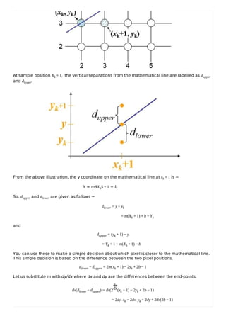 At sample position Xk + 1, the vertical separations from the mathematical line are labelled as dupper
and dlower.
From the above illustration, the y coordinate on the mathematical line at xk + 1 is −
Y = m$Xk$ + 1 + b
So, dupper and dlower are given as follows −
dlower = y − yk
= m(Xk + 1) + b − Yk
and
dupper = (yk + 1) − y
= Yk + 1 − m(Xk + 1) − b
You can use these to make a simple decision about which pixel is closer to the mathematical line.
This simple decision is based on the difference between the two pixel positions.
dlower − dupper = 2m(xk + 1) − 2yk + 2b − 1
Let us substitute m with dy/dx where dx and dy are the differences between the end-points.
dx(dlower − dupper) = dx(2
dy
dx(xk + 1) − 2yk + 2b − 1)
= 2dy. xk − 2dx. yk + 2dy + 2dx(2b − 1)
 