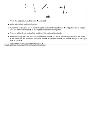 From the above figure, first take A as a root.
Make a list of all nodes in figure a.
Put all the nodes that are in front of root A to the left side of node A and put all those nodes
that are behind the root A to the right side as shown in figure b.
Process all the front nodes first and then the nodes at the back.
As shown in figure c, we will first process the node B. As there is nothing in front of the node
B, we have put NIL. However, we have node C at back of node B, so node C will go to the right
side of node B.
Repeat the same process for the node D.
Loading [MathJax]/jax/output/HTML-CSS/fonts/TeX/fontdata.js
 
