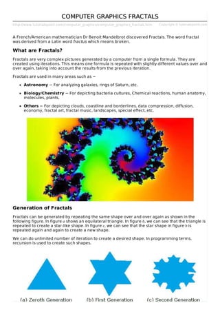 http://www.tutorialspoint.com/computer_graphics/computer_graphics_fractals.htm Copyright © tutorialspoint.com
COMPUTER GRAPHICS FRACTALSCOMPUTER GRAPHICS FRACTALS
A French/American mathematician Dr Benoit Mandelbrot discovered Fractals. The word fractal
was derived from a Latin word fractus which means broken.
What are Fractals?
Fractals are very complex pictures generated by a computer from a single formula. They are
created using iterations. This means one formula is repeated with slightly different values over and
over again, taking into account the results from the previous iteration.
Fractals are used in many areas such as −
Astronomy − For analyzing galaxies, rings of Saturn, etc.
Biology/Chemistry − For depicting bacteria cultures, Chemical reactions, human anatomy,
molecules, plants,
Others − For depicting clouds, coastline and borderlines, data compression, diffusion,
economy, fractal art, fractal music, landscapes, special effect, etc.
Generation of Fractals
Fractals can be generated by repeating the same shape over and over again as shown in the
following figure. In figure a shows an equilateral triangle. In figure b, we can see that the triangle is
repeated to create a star-like shape. In figure c, we can see that the star shape in figure b is
repeated again and again to create a new shape.
We can do unlimited number of iteration to create a desired shape. In programming terms,
recursion is used to create such shapes.
 