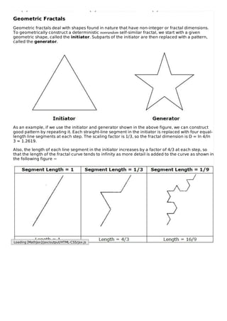 Geometric Fractals
Geometric fractals deal with shapes found in nature that have non-integer or fractal dimensions.
To geometrically construct a deterministic nonrandom self-similar fractal, we start with a given
geometric shape, called the initiator. Subparts of the initiator are then replaced with a pattern,
called the generator.
As an example, if we use the initiator and generator shown in the above figure, we can construct
good pattern by repeating it. Each straight-line segment in the initiator is replaced with four equal-
length line segments at each step. The scaling factor is 1/3, so the fractal dimension is D = ln 4/ln
3 ≈ 1.2619.
Also, the length of each line segment in the initiator increases by a factor of 4/3 at each step, so
that the length of the fractal curve tends to infinity as more detail is added to the curve as shown in
the following figure −
Loading [MathJax]/jax/output/HTML-CSS/jax.js
 