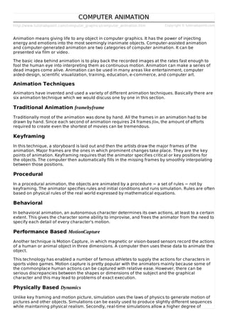http://www.tutorialspoint.com/computer_graphics/computer_animation.htm Copyright © tutorialspoint.com
COMPUTER ANIMATIONCOMPUTER ANIMATION
Animation means giving life to any object in computer graphics. It has the power of injecting
energy and emotions into the most seemingly inanimate objects. Computer-assisted animation
and computer-generated animation are two categories of computer animation. It can be
presented via film or video.
The basic idea behind animation is to play back the recorded images at the rates fast enough to
fool the human eye into interpreting them as continuous motion. Animation can make a series of
dead images come alive. Animation can be used in many areas like entertainment, computer
aided-design, scientific visualization, training, education, e-commerce, and computer art.
Animation Techniques
Animators have invented and used a variety of different animation techniques. Basically there are
six animation technique which we would discuss one by one in this section.
Traditional Animation framebyframe
Traditionally most of the animation was done by hand. All the frames in an animation had to be
drawn by hand. Since each second of animation requires 24 frames film, the amount of efforts
required to create even the shortest of movies can be tremendous.
Keyframing
In this technique, a storyboard is laid out and then the artists draw the major frames of the
animation. Major frames are the ones in which prominent changes take place. They are the key
points of animation. Keyframing requires that the animator specifies critical or key positions for
the objects. The computer then automatically fills in the missing frames by smoothly interpolating
between those positions.
Procedural
In a procedural animation, the objects are animated by a procedure − a set of rules − not by
keyframing. The animator specifies rules and initial conditions and runs simulation. Rules are often
based on physical rules of the real world expressed by mathematical equations.
Behavioral
In behavioral animation, an autonomous character determines its own actions, at least to a certain
extent. This gives the character some ability to improvise, and frees the animator from the need to
specify each detail of every character's motion.
Performance Based MotionCapture
Another technique is Motion Capture, in which magnetic or vision-based sensors record the actions
of a human or animal object in three dimensions. A computer then uses these data to animate the
object.
This technology has enabled a number of famous athletes to supply the actions for characters in
sports video games. Motion capture is pretty popular with the animators mainly because some of
the commonplace human actions can be captured with relative ease. However, there can be
serious discrepancies between the shapes or dimensions of the subject and the graphical
character and this may lead to problems of exact execution.
Physically Based Dynamics
Unlike key framing and motion picture, simulation uses the laws of physics to generate motion of
pictures and other objects. Simulations can be easily used to produce slightly different sequences
while maintaining physical realism. Secondly, real-time simulations allow a higher degree of
 