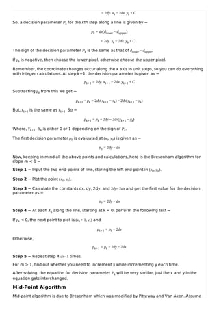 = 2dy. xk − 2dx. yk + C
So, a decision parameter Pk for the kth step along a line is given by −
pk = dx(dlower − dupper)
= 2dy. xk − 2dx. yk + C
The sign of the decision parameter Pk is the same as that of dlower − dupper.
If pk is negative, then choose the lower pixel, otherwise choose the upper pixel.
Remember, the coordinate changes occur along the x axis in unit steps, so you can do everything
with integer calculations. At step k+1, the decision parameter is given as −
pk+1 = 2dy. xk+1 − 2dx. yk+1 + C
Subtracting pk from this we get −
pk+1 − pk = 2dy(xk+1 − xk) − 2dx(yk+1 − yk)
But, xk+1 is the same as xk+1. So −
pk+1 = pk + 2dy − 2dx(yk+1 − yk)
Where, Yk+1– Yk is either 0 or 1 depending on the sign of Pk.
The first decision parameter p0 is evaluated at (x0, y0) is given as −
p0 = 2dy − dx
Now, keeping in mind all the above points and calculations, here is the Bresenham algorithm for
slope m < 1 −
Step 1 − Input the two end-points of line, storing the left end-point in (x0, y0).
Step 2 − Plot the point (x0, y0).
Step 3 − Calculate the constants dx, dy, 2dy, and 2dy– 2dx and get the first value for the decision
parameter as −
p0 = 2dy − dx
Step 4 − At each Xk along the line, starting at k = 0, perform the following test −
If pk < 0, the next point to plot is (xk + 1, yk) and
pk+1 = pk + 2dy
Otherwise,
pk+1 = pk + 2dy − 2dx
Step 5 − Repeat step 4 dx– 1 times.
For m > 1, find out whether you need to increment x while incrementing y each time.
After solving, the equation for decision parameter Pk will be very similar, just the x and y in the
equation gets interchanged.
Mid-Point Algorithm
Mid-point algorithm is due to Bresenham which was modified by Pitteway and Van Aken. Assume
 