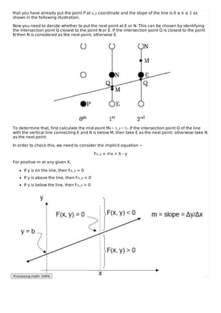 that you have already put the point P at x, y coordinate and the slope of the line is 0 ≤ k ≤ 1 as
shown in the following illustration.
Now you need to decide whether to put the next point at E or N. This can be chosen by identifying
the intersection point Q closest to the point N or E. If the intersection point Q is closest to the point
N then N is considered as the next point; otherwise E.
To determine that, first calculate the mid-point Mx + 1, y + ½. If the intersection point Q of the line
with the vertical line connecting E and N is below M, then take E as the next point; otherwise take N
as the next point.
In order to check this, we need to consider the implicit equation −
Fx, y = mx + b - y
For positive m at any given X,
If y is on the line, then Fx, y = 0
If y is above the line, then Fx, y < 0
If y is below the line, then Fx, y > 0
Processing math: 100%
 