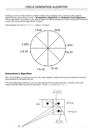 http://www.tutorialspoint.com/computer_graphics/circle_generation_algorithm.htm Copyright © tutorialspoint.com
CIRCLE GENERATION ALGORITHMCIRCLE GENERATION ALGORITHM
Drawing a circle on the screen is a little complex than drawing a line. There are two popular
algorithms for generating a circle − Bresenham’s Algorithm and Midpoint Circle Algorithm.
These algorithms are based on the idea of determining the subsequent points required to draw the
circle. Let us discuss the algorithms in detail −
The equation of circle is X2 + Y2 = r2, where r is radius.
Bresenham’s Algorithm
We cannot display a continuous arc on the raster display. Instead, we have to choose the nearest
pixel position to complete the arc.
From the following illustration, you can see that we have put the pixel at X, Y location and now
need to decide where to put the next pixel − at N X + 1, Y or at S X + 1, Y − 1.
 