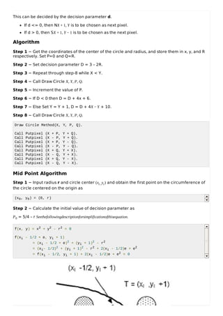 This can be decided by the decision parameter d.
If d <= 0, then NX + 1, Y is to be chosen as next pixel.
If d > 0, then SX + 1, Y − 1 is to be chosen as the next pixel.
Algorithm
Step 1 − Get the coordinates of the center of the circle and radius, and store them in x, y, and R
respectively. Set P=0 and Q=R.
Step 2 − Set decision parameter D = 3 – 2R.
Step 3 − Repeat through step-8 while X < Y.
Step 4 − Call Draw Circle X, Y, P, Q.
Step 5 − Increment the value of P.
Step 6 − If D < 0 then D = D + 4x + 6.
Step 7 − Else Set Y = Y + 1, D = D + 4X − Y + 10.
Step 8 − Call Draw Circle X, Y, P, Q.
Draw Circle Method(X, Y, P, Q).
Call Putpixel (X + P, Y + Q).
Call Putpixel (X - P, Y + Q).
Call Putpixel (X + P, Y - Q).
Call Putpixel (X - P, Y - Q).
Call Putpixel (X + Q, Y + X).
Call Putpixel (X - Q, Y + X).
Call Putpixel (X + Q, Y - X).
Call Putpixel (X - Q, Y - X).
Mid Point Algorithm
Step 1 − Input radius r and circle center (xc,yc) and obtain the first point on the circumference of
the circle centered on the origin as
(x0, y0) = (0, r)
Step 2 − Calculate the initial value of decision parameter as
P0 = 5/4 – r Seethefollowingdescriptionforsimplificationofthisequation.
f(x, y) = x2 + y2 - r2 = 0
f(xi - 1/2 + e, yi + 1)
= (xi - 1/2 + e)2 + (yi + 1)2 - r2
= (xi- 1/2)2 + (yi + 1)2 - r2 + 2(xi - 1/2)e + e2
= f(xi - 1/2, yi + 1) + 2(xi - 1/2)e + e2 = 0
 