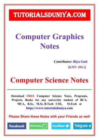 Download FREE Computer Science Notes, Programs,
Projects, Books for any university student of BCA,
MCA, B.Sc, M.Sc, B.Tech CSE, M.Tech at
https://www.tutorialsduniya.com
Please Share these Notes with your Friends as well
Contributor: Riya Goel
[KMV (DU)]
TUTORIALSDUNIYA.COM
Computer Science Notes
Computer Graphics
Notes
 