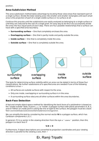 Er, Ramji Tripathi
position.
Area-Subdivision Method
The area-subdivision method takes advantage by locating those view areas that represent part of
a single surface. Divide the total viewing area into smaller and smaller rectangles until each small
area is the projection of part of a single visible surface or no surface at all.
Continue this process until the subdivisions are easily analyzed as belonging to a single surface or
until they are reduced to the size of a single pixel. An easy way to do this is to successively divide
the area into four equal parts at each step. There are four possible relationships that a surface can
have with a specified area boundary.
Surrounding surface − One that completely encloses the area.
Overlapping surface − One that is partly inside and partly outside the area.
Inside surface − One that is completely inside the area.
Outside surface − One that is completely outside the area.
The tests for determining surface visibility within an area can be stated in terms of these four
classifications. No further subdivisions of a specified area are needed if one of the following
conditions is true −
All surfaces are outside surfaces with respect to the area.
Only one inside, overlapping or surrounding surface is in the area.
A surrounding surface obscures all other surfaces within the area boundaries.
Back-Face Detection
A fast and simple object-space method for identifying the back faces of a polyhedron is based on
the "inside-outside" tests. A point x, y, z is "inside" a polygon surface with plane parameters A, B, C,
and D if When an inside point is along the line of sight to the surface, the polygon must be a back
face weareinsidethatfaceandcannotseethefrontofitfromourviewingposition.
We can simplify this test by considering the normal vector N to a polygon surface, which has
Cartesian components A, B, C.
In general, if V is a vector in the viewing direction from the eye or " camera " position, then this
polygon is a back face if
V.N > 0
Furthermore, if object descriptions are converted to projection coordinates and your viewing
direction is parallel to the viewing z-axis, then −
 