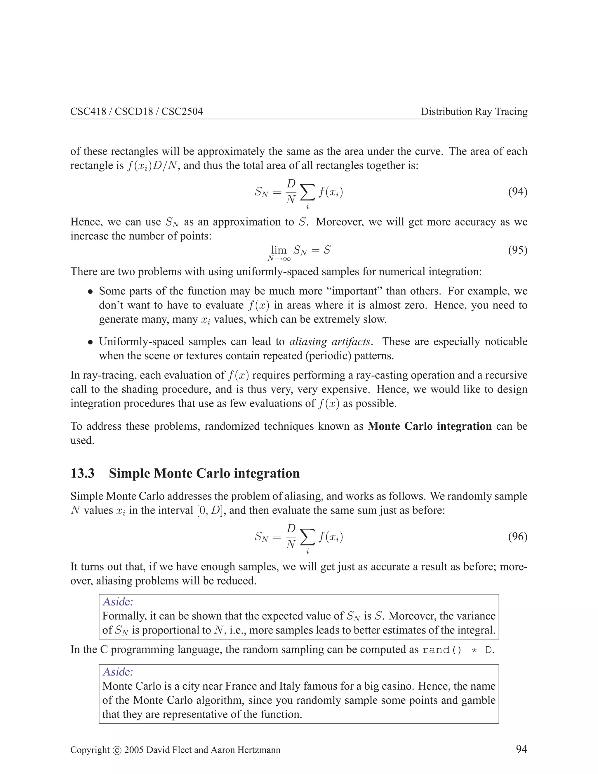 CSC418 / CSCD18 / CSC2504 Distribution Ray Tracing
of these rectangles will be approximately the same as the area under the curve. The area of each
rectangle is f(xi)D/N, and thus the total area of all rectangles together is:
SN =
D
N
X
i
f(xi) (94)
Hence, we can use SN as an approximation to S. Moreover, we will get more accuracy as we
increase the number of points:
lim
N→∞
SN = S (95)
There are two problems with using uniformly-spaced samples for numerical integration:
• Some parts of the function may be much more “important” than others. For example, we
don’t want to have to evaluate f(x) in areas where it is almost zero. Hence, you need to
generate many, many xi values, which can be extremely slow.
• Uniformly-spaced samples can lead to aliasing artifacts. These are especially noticable
when the scene or textures contain repeated (periodic) patterns.
In ray-tracing, each evaluation of f(x) requires performing a ray-casting operation and a recursive
call to the shading procedure, and is thus very, very expensive. Hence, we would like to design
integration procedures that use as few evaluations of f(x) as possible.
To address these problems, randomized techniques known as Monte Carlo integration can be
used.
13.3 Simple Monte Carlo integration
Simple Monte Carlo addresses the problem of aliasing, and works as follows. We randomly sample
N values xi in the interval [0, D], and then evaluate the same sum just as before:
SN =
D
N
X
i
f(xi) (96)
It turns out that, if we have enough samples, we will get just as accurate a result as before; more-
over, aliasing problems will be reduced.
Aside:
Formally, it can be shown that the expected value of SN is S. Moreover, the variance
of SN is proportional to N, i.e., more samples leads to better estimates of the integral.
In the C programming language, the random sampling can be computed as rand() * D.
Aside:
Monte Carlo is a city near France and Italy famous for a big casino. Hence, the name
of the Monte Carlo algorithm, since you randomly sample some points and gamble
that they are representative of the function.
Copyright c 2005 David Fleet and Aaron Hertzmann 94
 