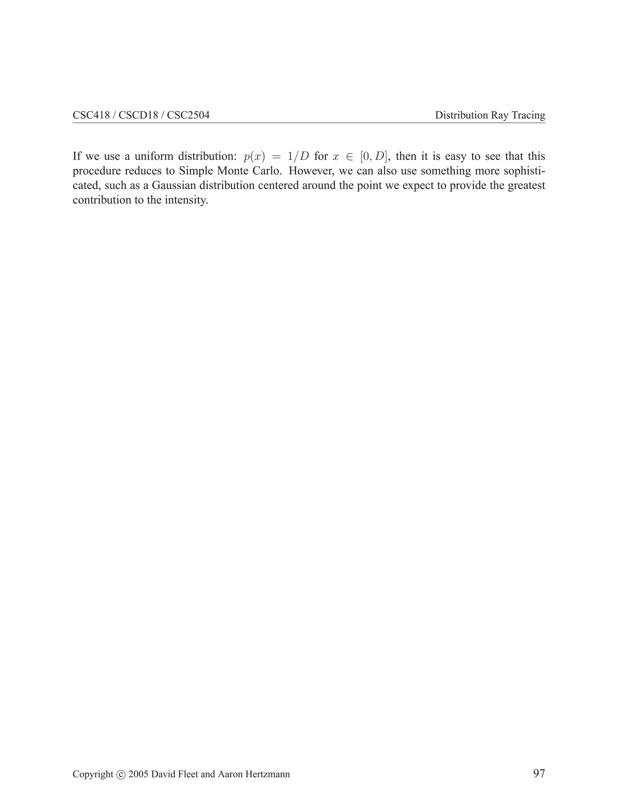 CSC418 / CSCD18 / CSC2504 Distribution Ray Tracing
If we use a uniform distribution: p(x) = 1/D for x ∈ [0, D], then it is easy to see that this
procedure reduces to Simple Monte Carlo. However, we can also use something more sophisti-
cated, such as a Gaussian distribution centered around the point we expect to provide the greatest
contribution to the intensity.
Copyright c 2005 David Fleet and Aaron Hertzmann 97
 