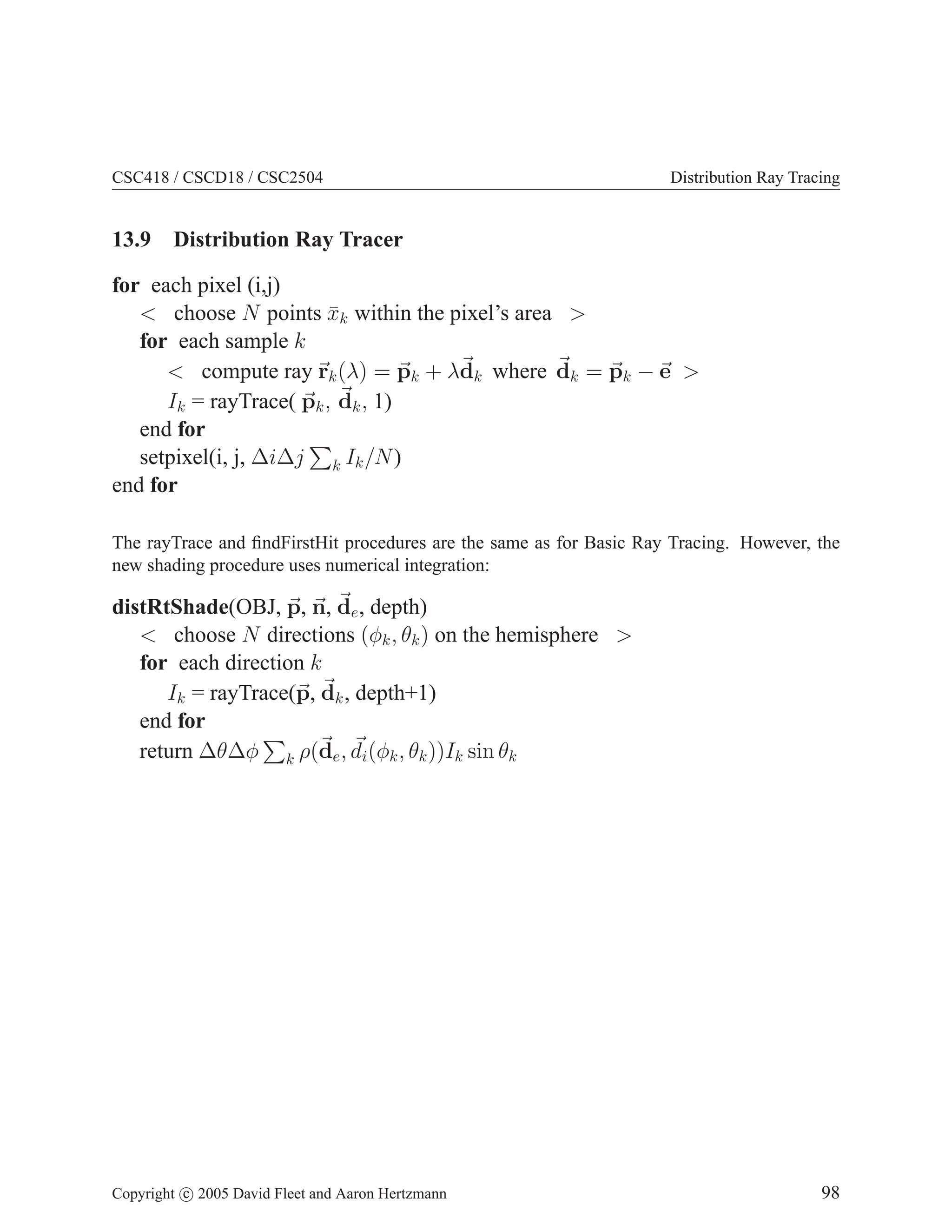 CSC418 / CSCD18 / CSC2504 Distribution Ray Tracing
13.9 Distribution Ray Tracer
for each pixel (i,j)
 choose N points x̄k within the pixel’s area 
for each sample k
 compute ray ~
rk(λ) = ~
pk + λ~
dk where ~
dk = ~
pk − ~
e 
Ik = rayTrace( ~
pk, ~
dk, 1)
end for
setpixel(i, j, ∆i∆j
P
k Ik/N)
end for
The rayTrace and findFirstHit procedures are the same as for Basic Ray Tracing. However, the
new shading procedure uses numerical integration:
distRtShade(OBJ, ~
p, ~
n, ~
de, depth)
 choose N directions (φk, θk) on the hemisphere 
for each direction k
Ik = rayTrace(~
p, ~
dk, depth+1)
end for
return ∆θ∆φ
P
k ρ(~
de, ~
di(φk, θk))Ik sin θk
Copyright c 2005 David Fleet and Aaron Hertzmann 98
 