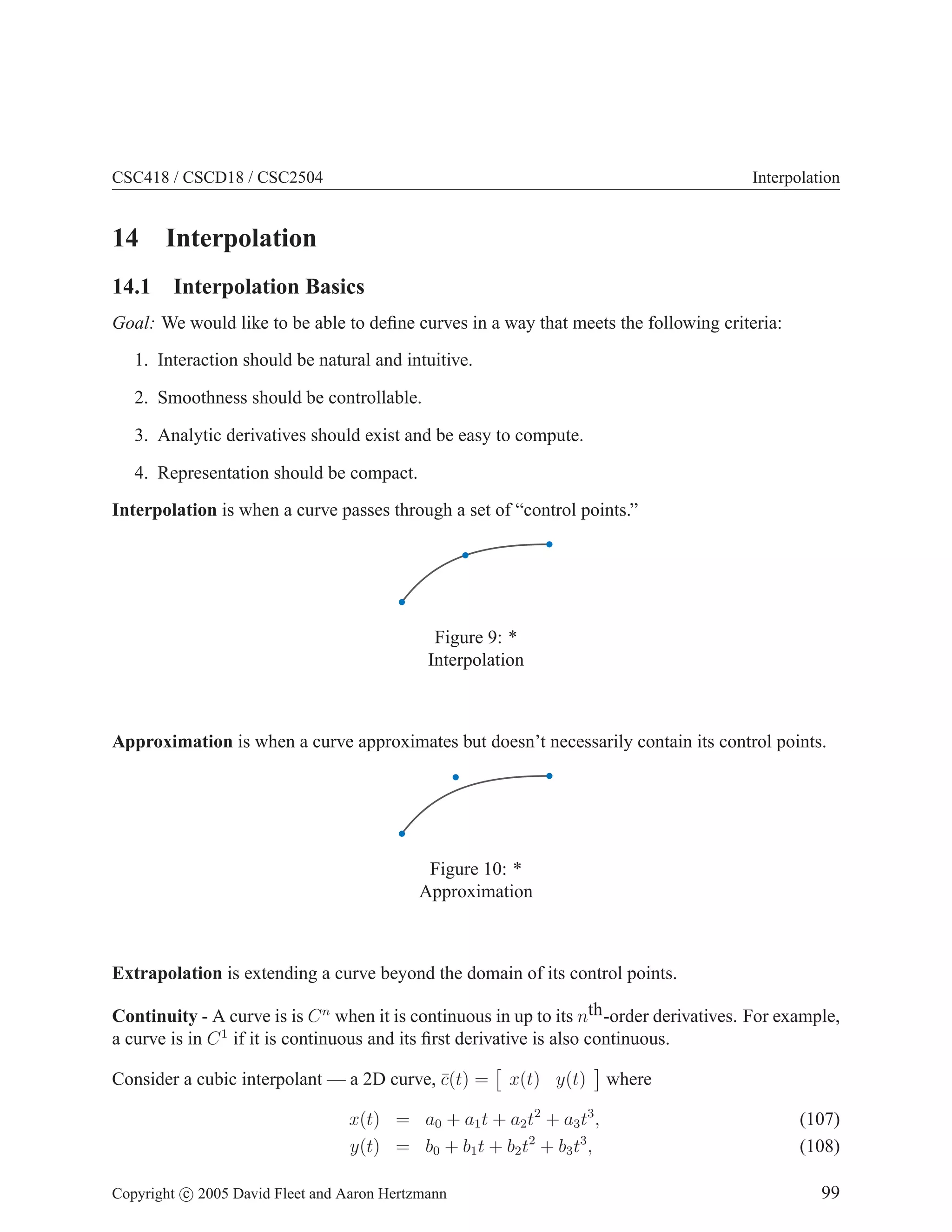 CSC418 / CSCD18 / CSC2504 Interpolation
14 Interpolation
14.1 Interpolation Basics
Goal: We would like to be able to define curves in a way that meets the following criteria:
1. Interaction should be natural and intuitive.
2. Smoothness should be controllable.
3. Analytic derivatives should exist and be easy to compute.
4. Representation should be compact.
Interpolation is when a curve passes through a set of “control points.”
Figure 9: *
Interpolation
Approximation is when a curve approximates but doesn’t necessarily contain its control points.
Figure 10: *
Approximation
Extrapolation is extending a curve beyond the domain of its control points.
Continuity - A curve is is Cn
when it is continuous in up to its nth-order derivatives. For example,
a curve is in C1
if it is continuous and its first derivative is also continuous.
Consider a cubic interpolant — a 2D curve, c̄(t) =

x(t) y(t)

where
x(t) = a0 + a1t + a2t2
+ a3t3
, (107)
y(t) = b0 + b1t + b2t2
+ b3t3
, (108)
Copyright c 2005 David Fleet and Aaron Hertzmann 99
 