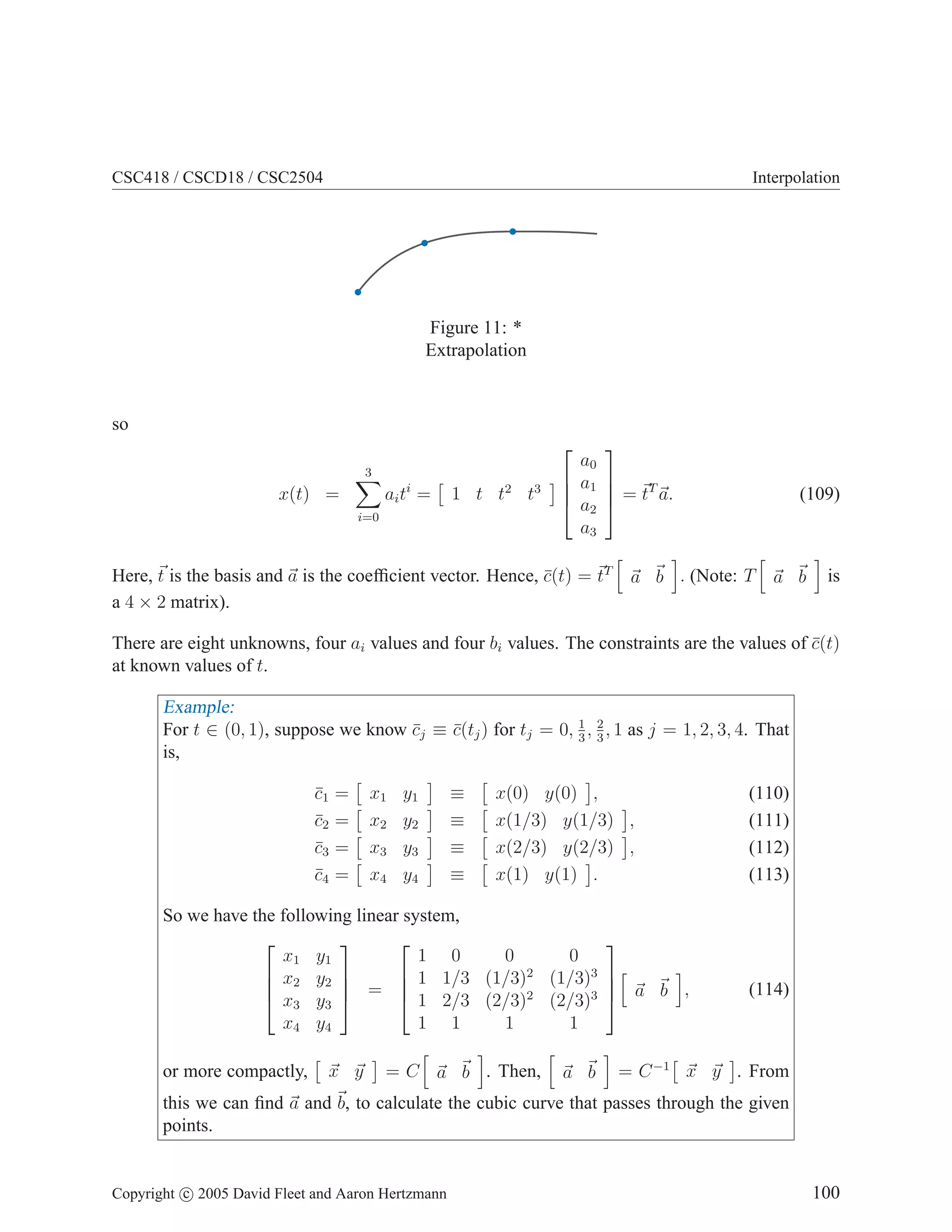 CSC418 / CSCD18 / CSC2504 Interpolation
Figure 11: *
Extrapolation
so
x(t) =
3
X
i=0
aiti
=

1 t t2
t3





a0
a1
a2
a3



 = ~
tT
~
a. (109)
Here, ~
t is the basis and ~
a is the coefficient vector. Hence, c̄(t) = ~
tT
h
~
a ~
b
i
. (Note: T
h
~
a ~
b
i
is
a 4 × 2 matrix).
There are eight unknowns, four ai values and four bi values. The constraints are the values of c̄(t)
at known values of t.
Example:
For t ∈ (0, 1), suppose we know c̄j ≡ c̄(tj) for tj = 0, 1
3
, 2
3
, 1 as j = 1, 2, 3, 4. That
is,
c̄1 =

x1 y1

≡

x(0) y(0)

, (110)
c̄2 =

x2 y2

≡

x(1/3) y(1/3)

, (111)
c̄3 =

x3 y3

≡

x(2/3) y(2/3)

, (112)
c̄4 =

x4 y4

≡

x(1) y(1)

. (113)
So we have the following linear system,




x1 y1
x2 y2
x3 y3
x4 y4



 =




1 0 0 0
1 1/3 (1/3)2
(1/3)3
1 2/3 (2/3)2
(2/3)3
1 1 1 1




h
~
a ~
b
i
, (114)
or more compactly,

~
x ~
y

= C
h
~
a ~
b
i
. Then,
h
~
a ~
b
i
= C−1

~
x ~
y

. From
this we can find ~
a and ~
b, to calculate the cubic curve that passes through the given
points.
Copyright c 2005 David Fleet and Aaron Hertzmann 100
 