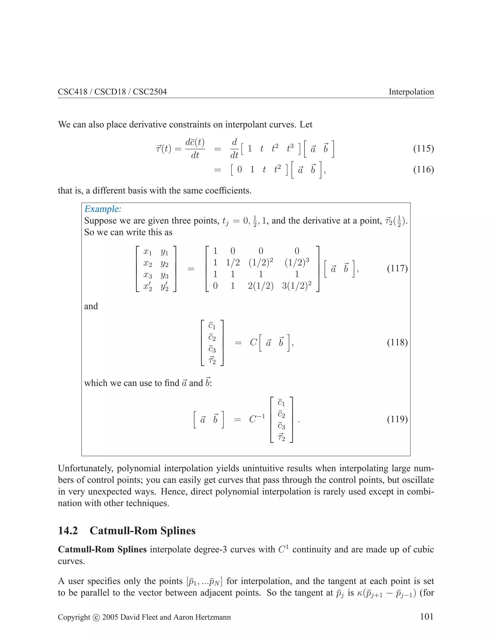 CSC418 / CSCD18 / CSC2504 Interpolation
We can also place derivative constraints on interpolant curves. Let
~
τ(t) =
dc̄(t)
dt
=
d
dt

1 t t2
t3
h
~
a ~
b
i
(115)
=

0 1 t t2
h
~
a ~
b
i
, (116)
that is, a different basis with the same coefficients.
Example:
Suppose we are given three points, tj = 0, 1
2
, 1, and the derivative at a point, ~
τ2(1
2
).
So we can write this as




x1 y1
x2 y2
x3 y3
x′
2 y′
2



 =




1 0 0 0
1 1/2 (1/2)2
(1/2)3
1 1 1 1
0 1 2(1/2) 3(1/2)2




h
~
a ~
b
i
, (117)
and




c̄1
c̄2
c̄3
~
τ2



 = C
h
~
a ~
b
i
, (118)
which we can use to find ~
a and~
b:
h
~
a ~
b
i
= C−1




c̄1
c̄2
c̄3
~
τ2



 . (119)
Unfortunately, polynomial interpolation yields unintuitive results when interpolating large num-
bers of control points; you can easily get curves that pass through the control points, but oscillate
in very unexpected ways. Hence, direct polynomial interpolation is rarely used except in combi-
nation with other techniques.
14.2 Catmull-Rom Splines
Catmull-Rom Splines interpolate degree-3 curves with C1
continuity and are made up of cubic
curves.
A user specifies only the points [p̄1, ...p̄N ] for interpolation, and the tangent at each point is set
to be parallel to the vector between adjacent points. So the tangent at p̄j is κ(p̄j+1 − p̄j−1) (for
Copyright c 2005 David Fleet and Aaron Hertzmann 101
 
