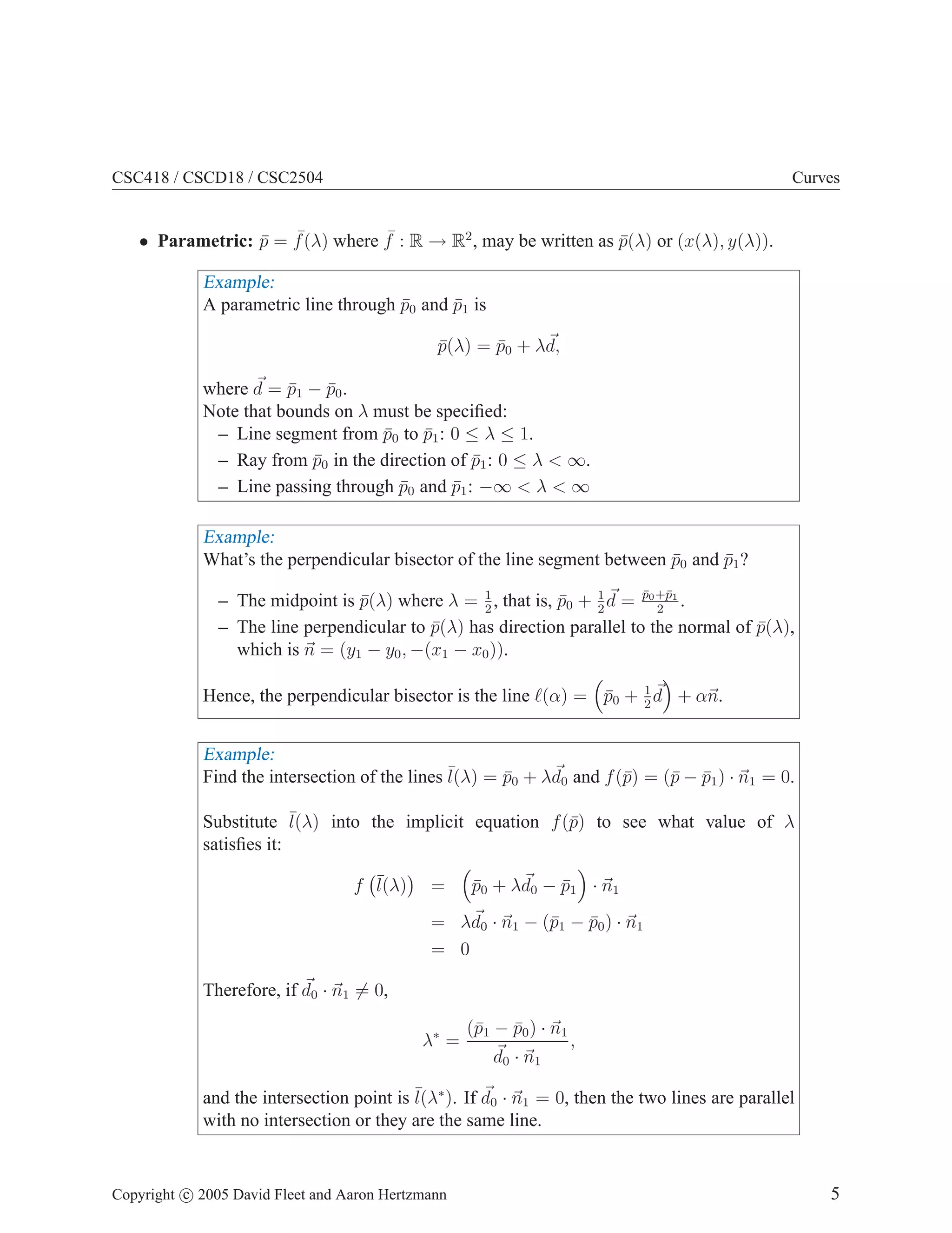 CSC418 / CSCD18 / CSC2504 Curves
• Parametric: p̄ = ¯
f(λ) where ¯
f : R → R2
, may be written as p̄(λ) or (x(λ), y(λ)).
Example:
A parametric line through p̄0 and p̄1 is
p̄(λ) = p̄0 + λ~
d,
where ~
d = p̄1 − p̄0.
Note that bounds on λ must be specified:
– Line segment from p̄0 to p̄1: 0 ≤ λ ≤ 1.
– Ray from p̄0 in the direction of p̄1: 0 ≤ λ  ∞.
– Line passing through p̄0 and p̄1: −∞  λ  ∞
Example:
What’s the perpendicular bisector of the line segment between p̄0 and p̄1?
– The midpoint is p̄(λ) where λ = 1
2
, that is, p̄0 + 1
2
~
d = p̄0+p̄1
2
.
– The line perpendicular to p̄(λ) has direction parallel to the normal of p̄(λ),
which is ~
n = (y1 − y0, −(x1 − x0)).
Hence, the perpendicular bisector is the line ℓ(α) =

p̄0 + 1
2
~
d

+ α~
n.
Example:
Find the intersection of the lines ¯
l(λ) = p̄0 + λ~
d0 and f(p̄) = (p̄ − p̄1) · ~
n1 = 0.
Substitute ¯
l(λ) into the implicit equation f(p̄) to see what value of λ
satisfies it:
f ¯
l(λ)

=

p̄0 + λ~
d0 − p̄1

· ~
n1
= λ~
d0 · ~
n1 − (p̄1 − p̄0) · ~
n1
= 0
Therefore, if ~
d0 · ~
n1 6= 0,
λ∗
=
(p̄1 − p̄0) · ~
n1
~
d0 · ~
n1
,
and the intersection point is ¯
l(λ∗
). If ~
d0 · ~
n1 = 0, then the two lines are parallel
with no intersection or they are the same line.
Copyright c 2005 David Fleet and Aaron Hertzmann 5
 
