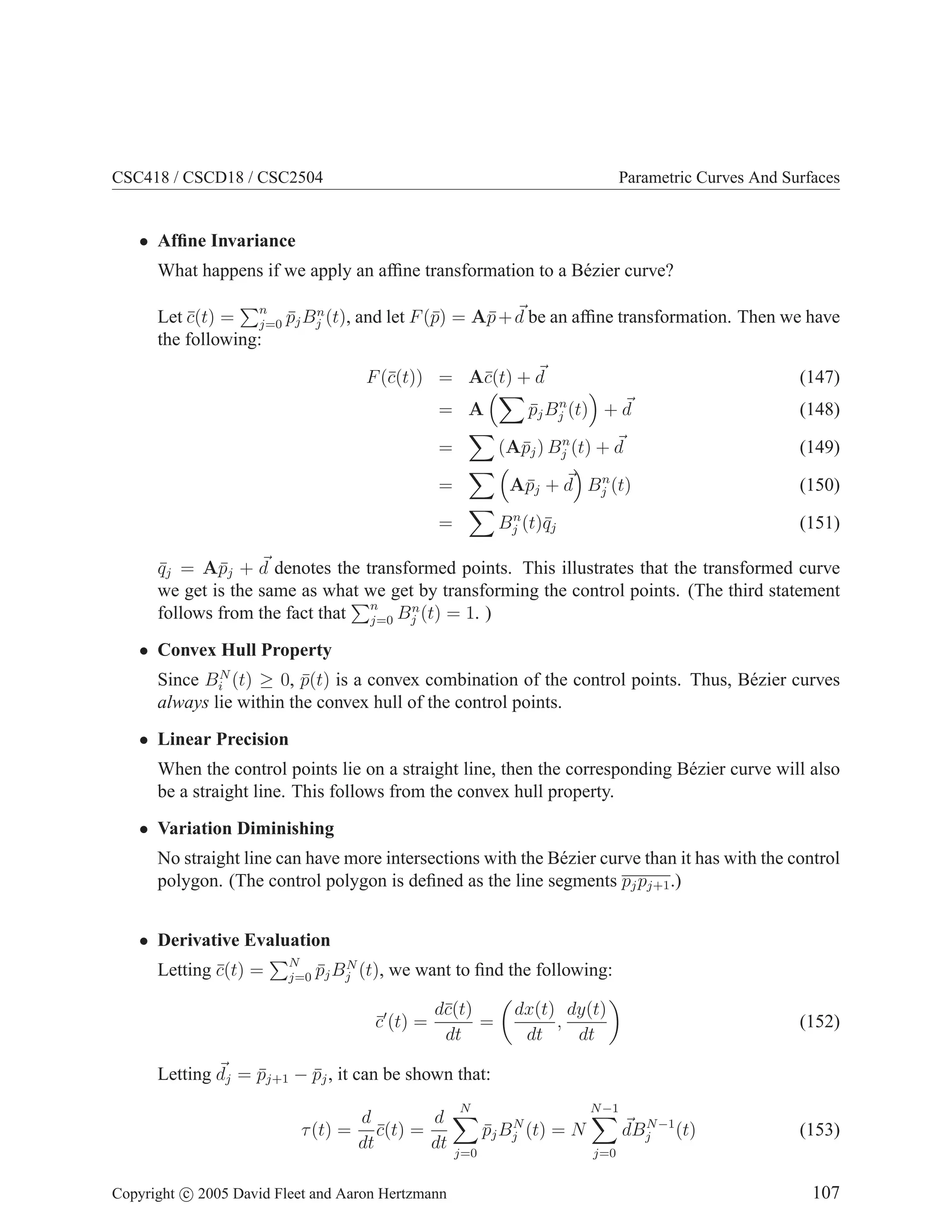 CSC418 / CSCD18 / CSC2504 Parametric Curves And Surfaces
• Affine Invariance
What happens if we apply an affine transformation to a Bézier curve?
Let c̄(t) =
Pn
j=0 p̄jBn
j (t), and let F(p̄) = Ap̄+ ~
d be an affine transformation. Then we have
the following:
F(c̄(t)) = Ac̄(t) + ~
d (147)
= A
X
p̄jBn
j (t)

+ ~
d (148)
=
X
(Ap̄j) Bn
j (t) + ~
d (149)
=
X 
Ap̄j + ~
d

Bn
j (t) (150)
=
X
Bn
j (t)q̄j (151)
q̄j = Ap̄j + ~
d denotes the transformed points. This illustrates that the transformed curve
we get is the same as what we get by transforming the control points. (The third statement
follows from the fact that
Pn
j=0 Bn
j (t) = 1. )
• Convex Hull Property
Since BN
i (t) ≥ 0, p̄(t) is a convex combination of the control points. Thus, Bézier curves
always lie within the convex hull of the control points.
• Linear Precision
When the control points lie on a straight line, then the corresponding Bézier curve will also
be a straight line. This follows from the convex hull property.
• Variation Diminishing
No straight line can have more intersections with the Bézier curve than it has with the control
polygon. (The control polygon is defined as the line segments pjpj+1.)
• Derivative Evaluation
Letting c̄(t) =
PN
j=0 p̄jBN
j (t), we want to find the following:
c̄′
(t) =
dc̄(t)
dt
=

dx(t)
dt
,
dy(t)
dt

(152)
Letting ~
dj = p̄j+1 − p̄j, it can be shown that:
τ(t) =
d
dt
c̄(t) =
d
dt
N
X
j=0
p̄jBN
j (t) = N
N−1
X
j=0
~
dBN−1
j (t) (153)
Copyright c 2005 David Fleet and Aaron Hertzmann 107
 