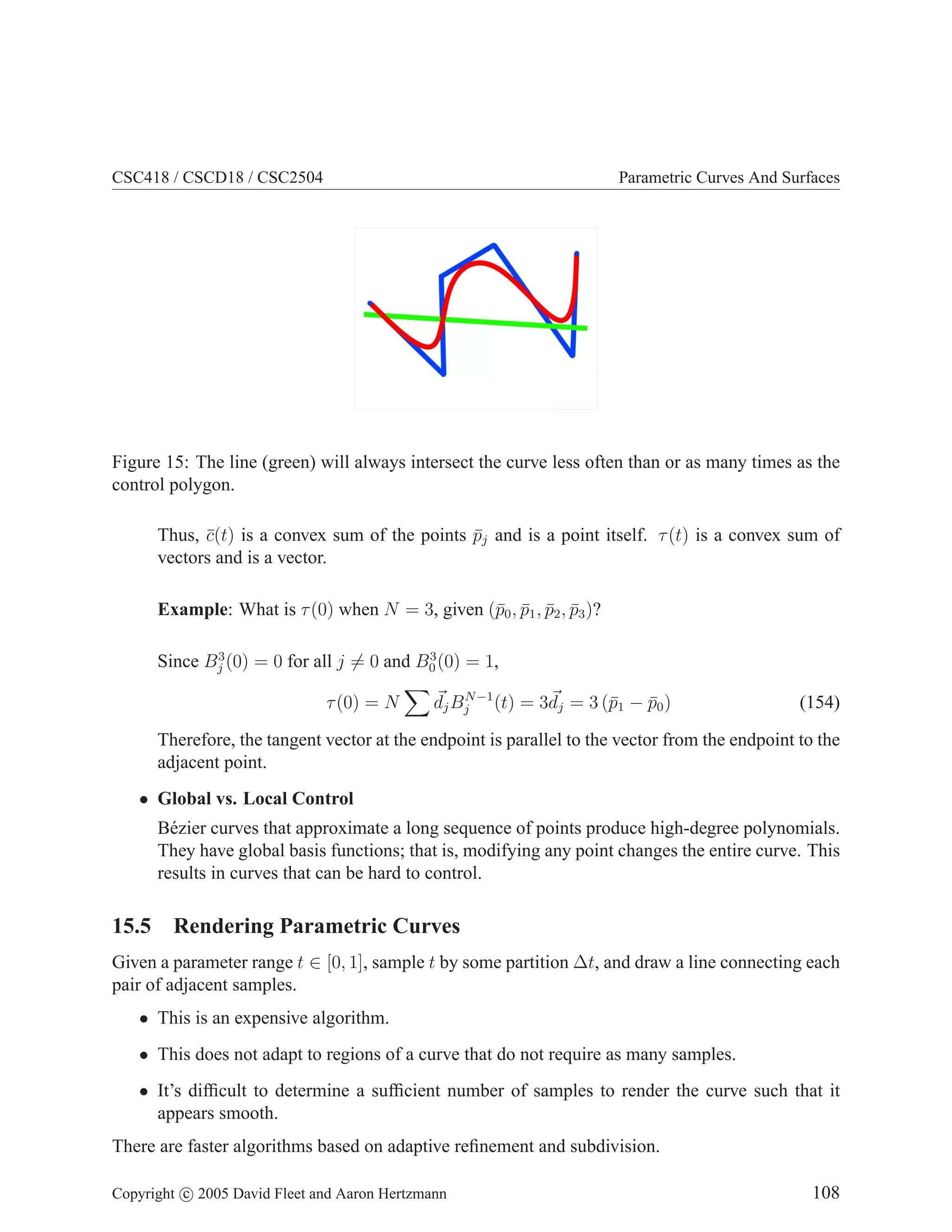 CSC418 / CSCD18 / CSC2504 Parametric Curves And Surfaces
Figure 15: The line (green) will always intersect the curve less often than or as many times as the
control polygon.
Thus, c̄(t) is a convex sum of the points p̄j and is a point itself. τ(t) is a convex sum of
vectors and is a vector.
Example: What is τ(0) when N = 3, given (p̄0, p̄1, p̄2, p̄3)?
Since B3
j (0) = 0 for all j 6= 0 and B3
0(0) = 1,
τ(0) = N
X
~
djBN−1
j (t) = 3~
dj = 3 (p̄1 − p̄0) (154)
Therefore, the tangent vector at the endpoint is parallel to the vector from the endpoint to the
adjacent point.
• Global vs. Local Control
Bézier curves that approximate a long sequence of points produce high-degree polynomials.
They have global basis functions; that is, modifying any point changes the entire curve. This
results in curves that can be hard to control.
15.5 Rendering Parametric Curves
Given a parameter range t ∈ [0, 1], sample t by some partition ∆t, and draw a line connecting each
pair of adjacent samples.
• This is an expensive algorithm.
• This does not adapt to regions of a curve that do not require as many samples.
• It’s difficult to determine a sufficient number of samples to render the curve such that it
appears smooth.
There are faster algorithms based on adaptive refinement and subdivision.
Copyright c 2005 David Fleet and Aaron Hertzmann 108
 