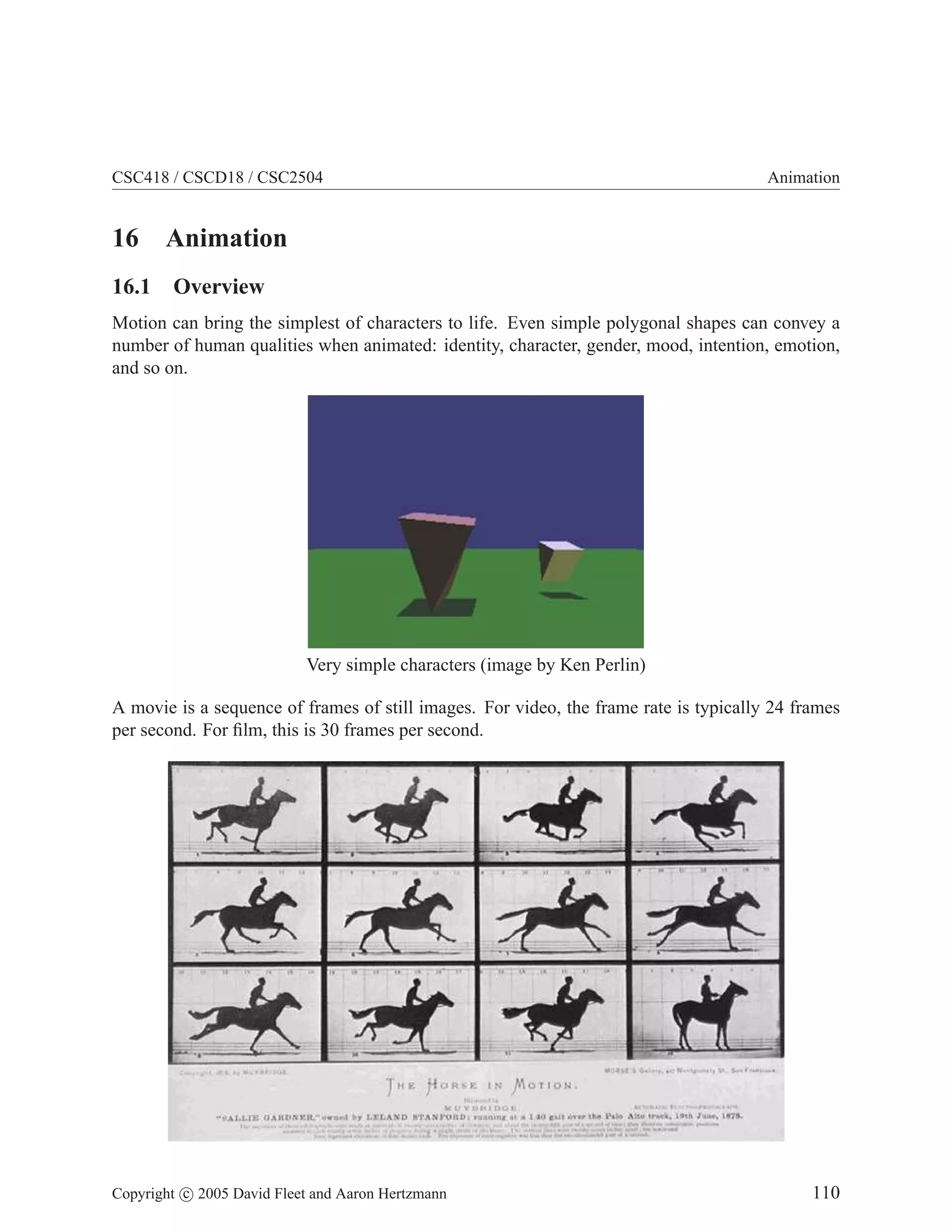 CSC418 / CSCD18 / CSC2504 Animation
16 Animation
16.1 Overview
Motion can bring the simplest of characters to life. Even simple polygonal shapes can convey a
number of human qualities when animated: identity, character, gender, mood, intention, emotion,
and so on.
Very simple characters (image by Ken Perlin)
A movie is a sequence of frames of still images. For video, the frame rate is typically 24 frames
per second. For film, this is 30 frames per second.
Copyright c 2005 David Fleet and Aaron Hertzmann 110
 