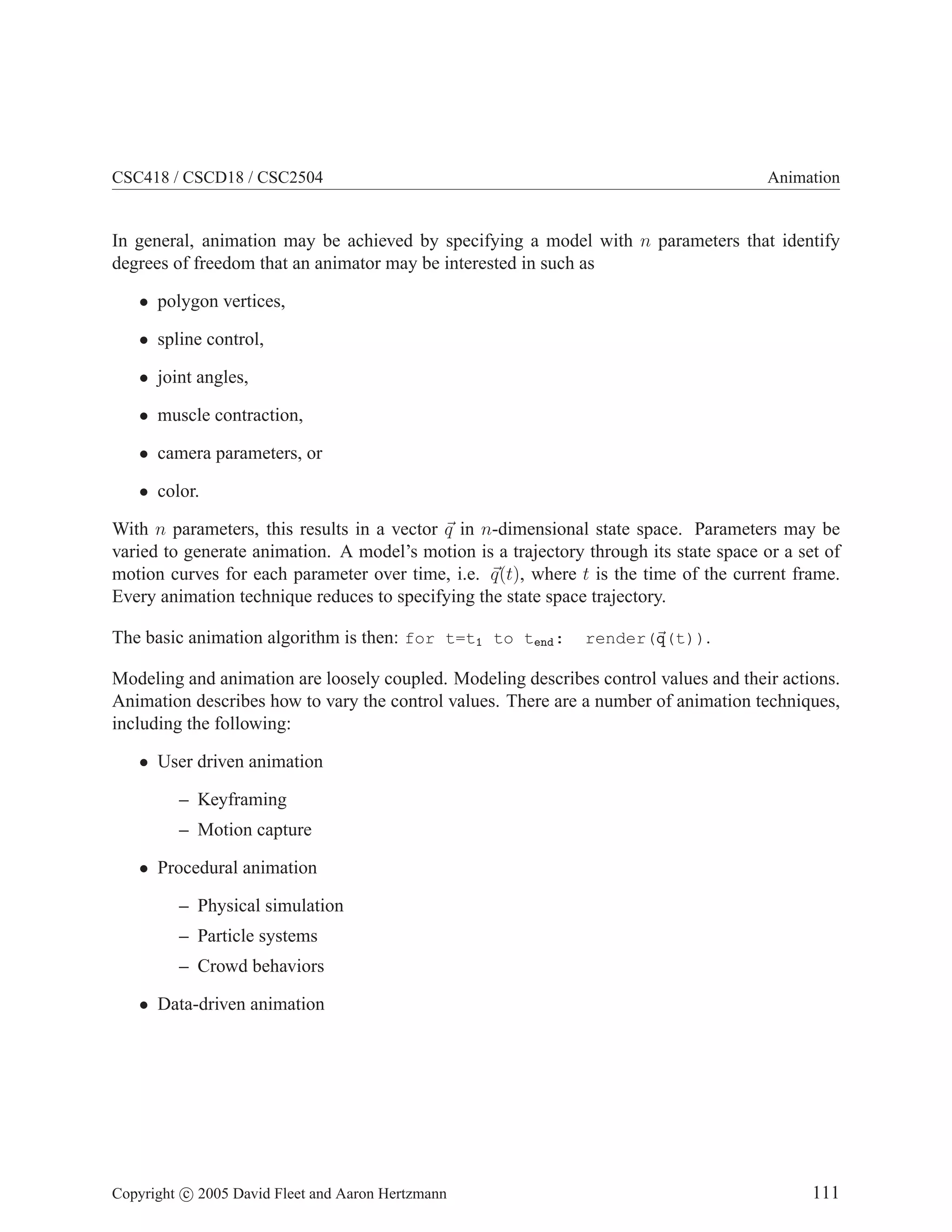 CSC418 / CSCD18 / CSC2504 Animation
In general, animation may be achieved by specifying a model with n parameters that identify
degrees of freedom that an animator may be interested in such as
• polygon vertices,
• spline control,
• joint angles,
• muscle contraction,
• camera parameters, or
• color.
With n parameters, this results in a vector ~
q in n-dimensional state space. Parameters may be
varied to generate animation. A model’s motion is a trajectory through its state space or a set of
motion curves for each parameter over time, i.e. ~
q(t), where t is the time of the current frame.
Every animation technique reduces to specifying the state space trajectory.
The basic animation algorithm is then: for t=t1 to tend: render(~
q(t)).
Modeling and animation are loosely coupled. Modeling describes control values and their actions.
Animation describes how to vary the control values. There are a number of animation techniques,
including the following:
• User driven animation
– Keyframing
– Motion capture
• Procedural animation
– Physical simulation
– Particle systems
– Crowd behaviors
• Data-driven animation
Copyright c 2005 David Fleet and Aaron Hertzmann 111
 