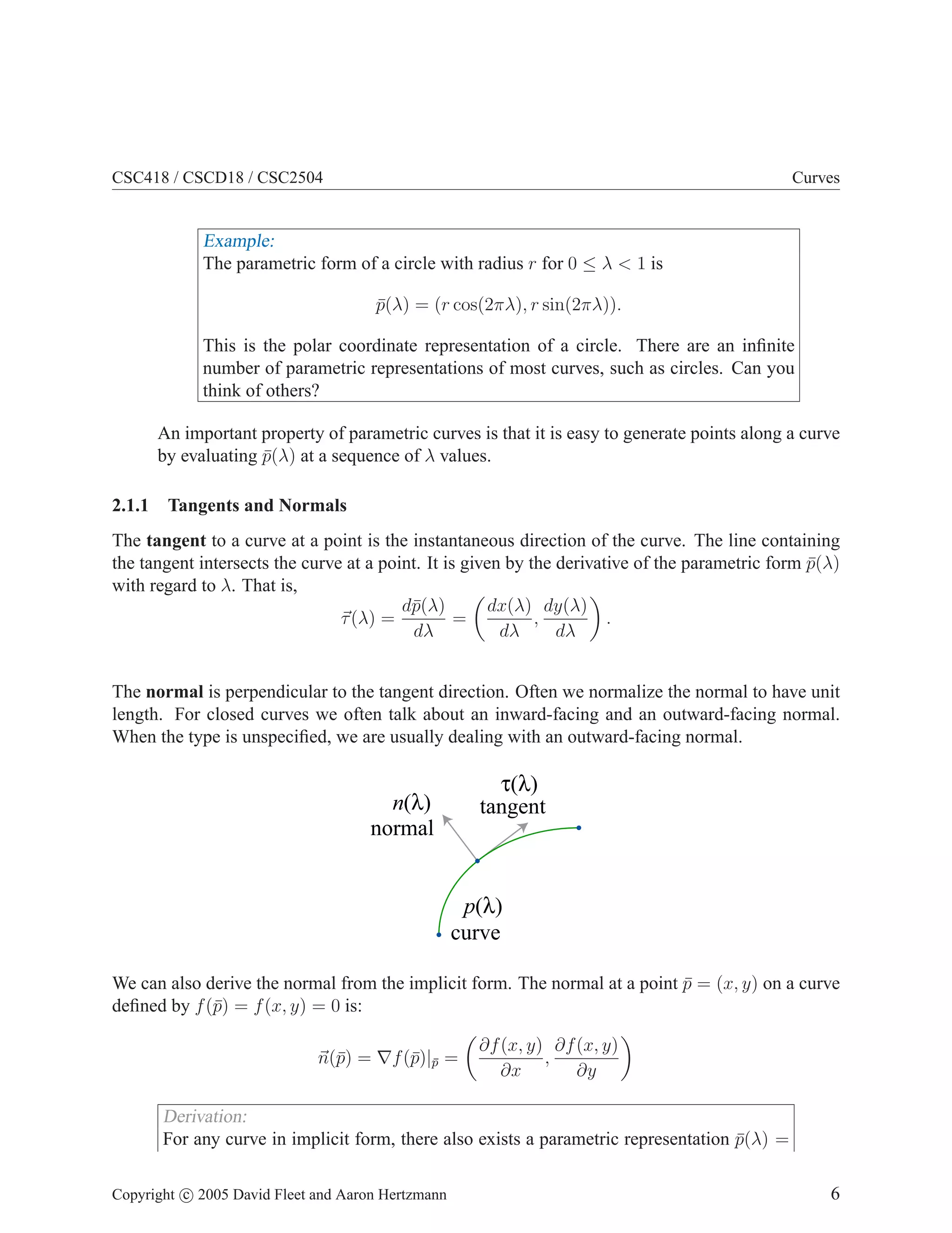CSC418 / CSCD18 / CSC2504 Curves
Example:
The parametric form of a circle with radius r for 0 ≤ λ  1 is
p̄(λ) = (r cos(2πλ), r sin(2πλ)).
This is the polar coordinate representation of a circle. There are an infinite
number of parametric representations of most curves, such as circles. Can you
think of others?
An important property of parametric curves is that it is easy to generate points along a curve
by evaluating p̄(λ) at a sequence of λ values.
2.1.1 Tangents and Normals
The tangent to a curve at a point is the instantaneous direction of the curve. The line containing
the tangent intersects the curve at a point. It is given by the derivative of the parametric form p̄(λ)
with regard to λ. That is,
~
τ(λ) =
dp̄(λ)
dλ
=

dx(λ)
dλ
,
dy(λ)
dλ

.
The normal is perpendicular to the tangent direction. Often we normalize the normal to have unit
length. For closed curves we often talk about an inward-facing and an outward-facing normal.
When the type is unspecified, we are usually dealing with an outward-facing normal.
tangent
normal
n(λ)
τ(λ)
p(λ)
curve
We can also derive the normal from the implicit form. The normal at a point p̄ = (x, y) on a curve
defined by f(p̄) = f(x, y) = 0 is:
~
n(p̄) = ∇f(p̄)|p̄ =

∂f(x, y)
∂x
,
∂f(x, y)
∂y

Derivation:
For any curve in implicit form, there also exists a parametric representation p̄(λ) =
Copyright c 2005 David Fleet and Aaron Hertzmann 6
 