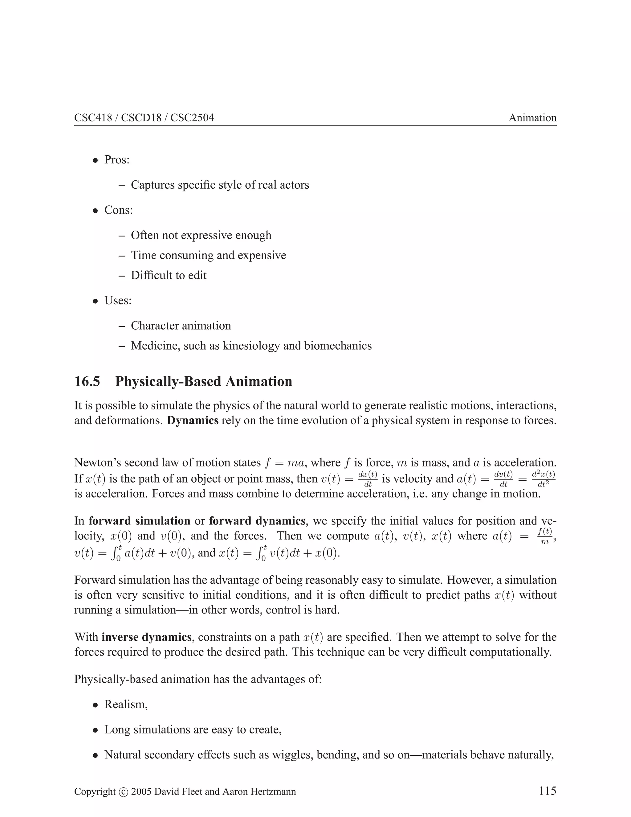 CSC418 / CSCD18 / CSC2504 Animation
• Pros:
– Captures specific style of real actors
• Cons:
– Often not expressive enough
– Time consuming and expensive
– Difficult to edit
• Uses:
– Character animation
– Medicine, such as kinesiology and biomechanics
16.5 Physically-Based Animation
It is possible to simulate the physics of the natural world to generate realistic motions, interactions,
and deformations. Dynamics rely on the time evolution of a physical system in response to forces.
Newton’s second law of motion states f = ma, where f is force, m is mass, and a is acceleration.
If x(t) is the path of an object or point mass, then v(t) = dx(t)
dt
is velocity and a(t) = dv(t)
dt
= d2x(t)
dt2
is acceleration. Forces and mass combine to determine acceleration, i.e. any change in motion.
In forward simulation or forward dynamics, we specify the initial values for position and ve-
locity, x(0) and v(0), and the forces. Then we compute a(t), v(t), x(t) where a(t) = f(t)
m
,
v(t) =
R t
0
a(t)dt + v(0), and x(t) =
R t
0
v(t)dt + x(0).
Forward simulation has the advantage of being reasonably easy to simulate. However, a simulation
is often very sensitive to initial conditions, and it is often difficult to predict paths x(t) without
running a simulation—in other words, control is hard.
With inverse dynamics, constraints on a path x(t) are specified. Then we attempt to solve for the
forces required to produce the desired path. This technique can be very difficult computationally.
Physically-based animation has the advantages of:
• Realism,
• Long simulations are easy to create,
• Natural secondary effects such as wiggles, bending, and so on—materials behave naturally,
Copyright c 2005 David Fleet and Aaron Hertzmann 115
 