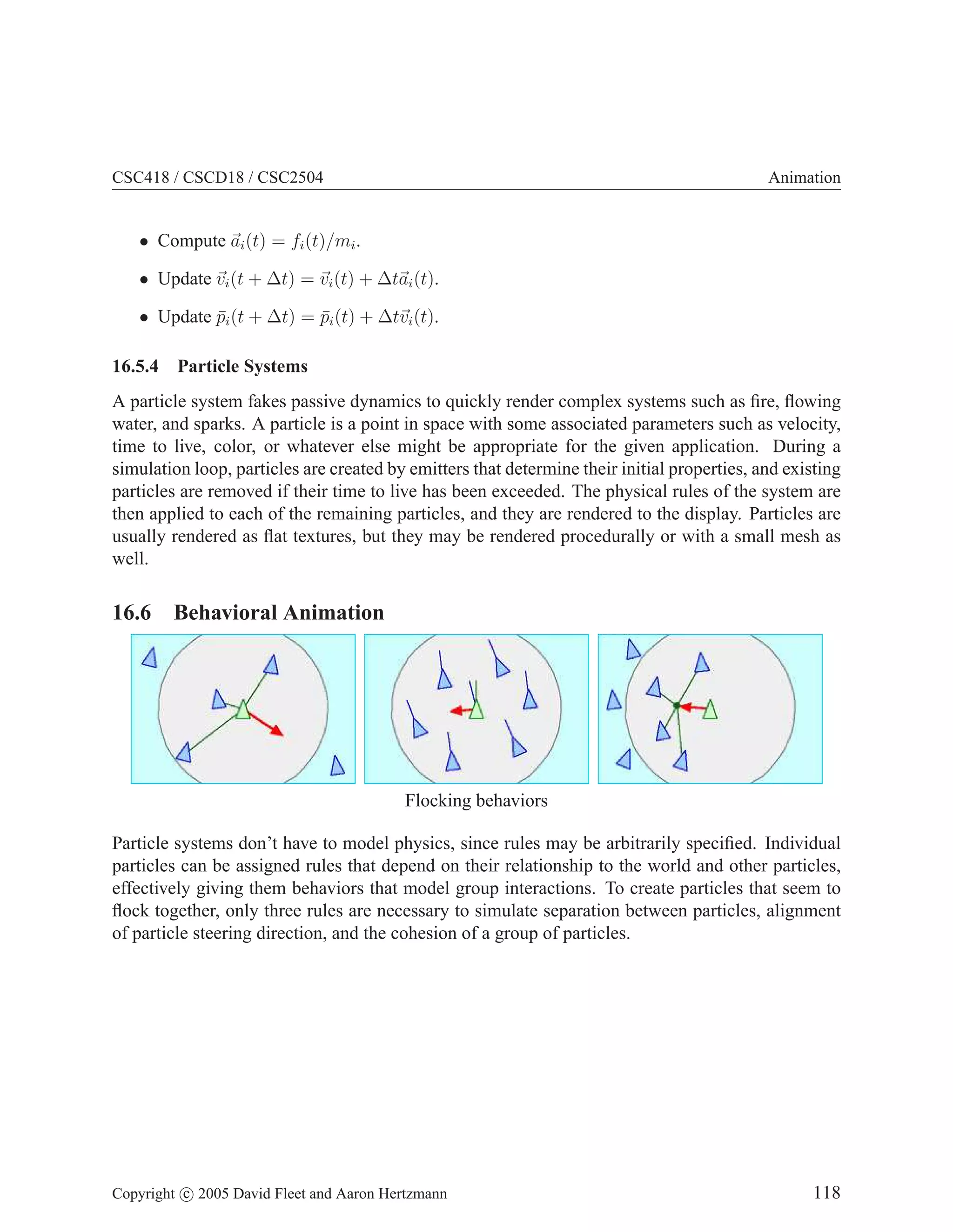 CSC418 / CSCD18 / CSC2504 Animation
• Compute ~
ai(t) = fi(t)/mi.
• Update ~
vi(t + ∆t) = ~
vi(t) + ∆t~
ai(t).
• Update p̄i(t + ∆t) = p̄i(t) + ∆t~
vi(t).
16.5.4 Particle Systems
A particle system fakes passive dynamics to quickly render complex systems such as fire, flowing
water, and sparks. A particle is a point in space with some associated parameters such as velocity,
time to live, color, or whatever else might be appropriate for the given application. During a
simulation loop, particles are created by emitters that determine their initial properties, and existing
particles are removed if their time to live has been exceeded. The physical rules of the system are
then applied to each of the remaining particles, and they are rendered to the display. Particles are
usually rendered as flat textures, but they may be rendered procedurally or with a small mesh as
well.
16.6 Behavioral Animation
Flocking behaviors
Particle systems don’t have to model physics, since rules may be arbitrarily specified. Individual
particles can be assigned rules that depend on their relationship to the world and other particles,
effectively giving them behaviors that model group interactions. To create particles that seem to
flock together, only three rules are necessary to simulate separation between particles, alignment
of particle steering direction, and the cohesion of a group of particles.
Copyright c 2005 David Fleet and Aaron Hertzmann 118
 