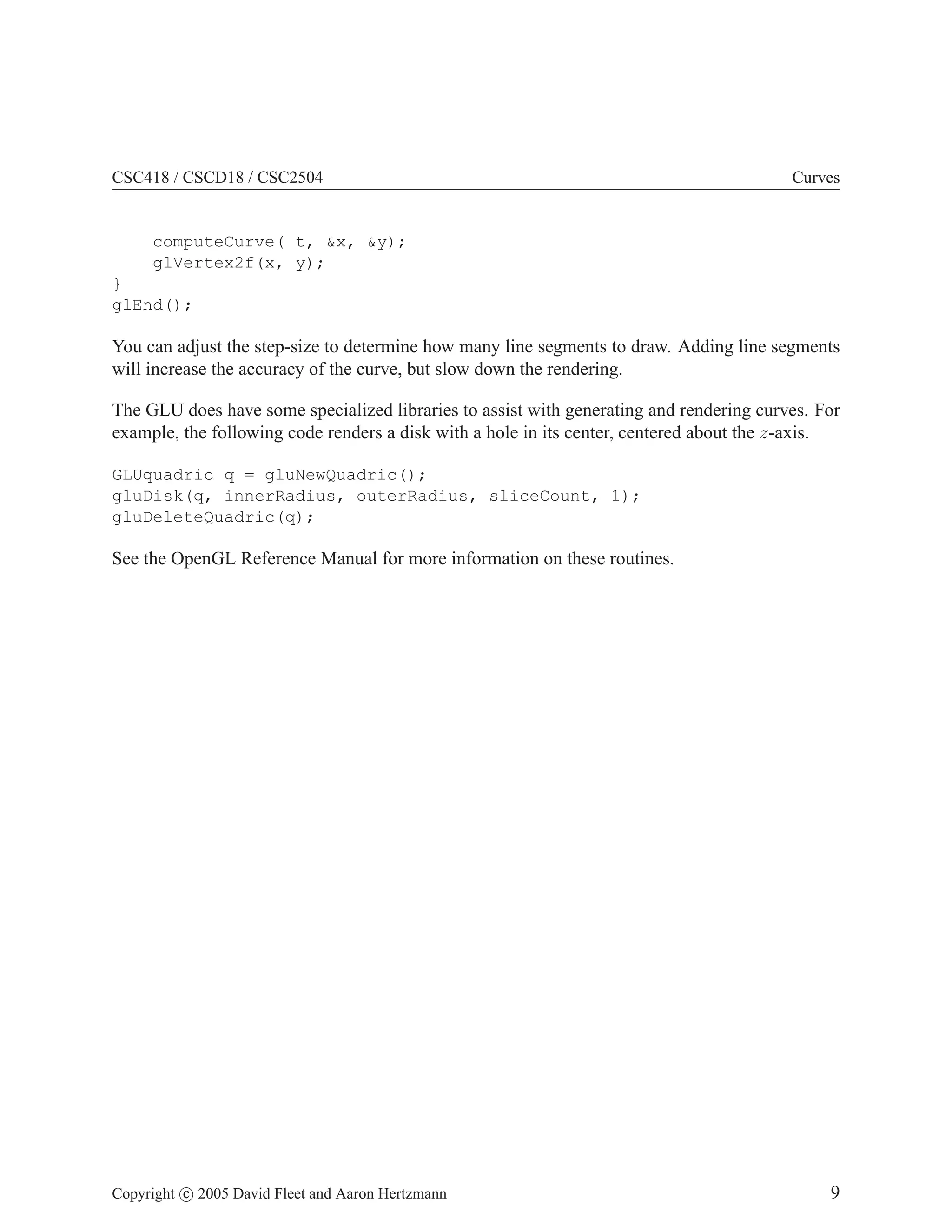 CSC418 / CSCD18 / CSC2504 Curves
computeCurve( t, x, y);
glVertex2f(x, y);
}
glEnd();
You can adjust the step-size to determine how many line segments to draw. Adding line segments
will increase the accuracy of the curve, but slow down the rendering.
The GLU does have some specialized libraries to assist with generating and rendering curves. For
example, the following code renders a disk with a hole in its center, centered about the z-axis.
GLUquadric q = gluNewQuadric();
gluDisk(q, innerRadius, outerRadius, sliceCount, 1);
gluDeleteQuadric(q);
See the OpenGL Reference Manual for more information on these routines.
Copyright c 2005 David Fleet and Aaron Hertzmann 9
 