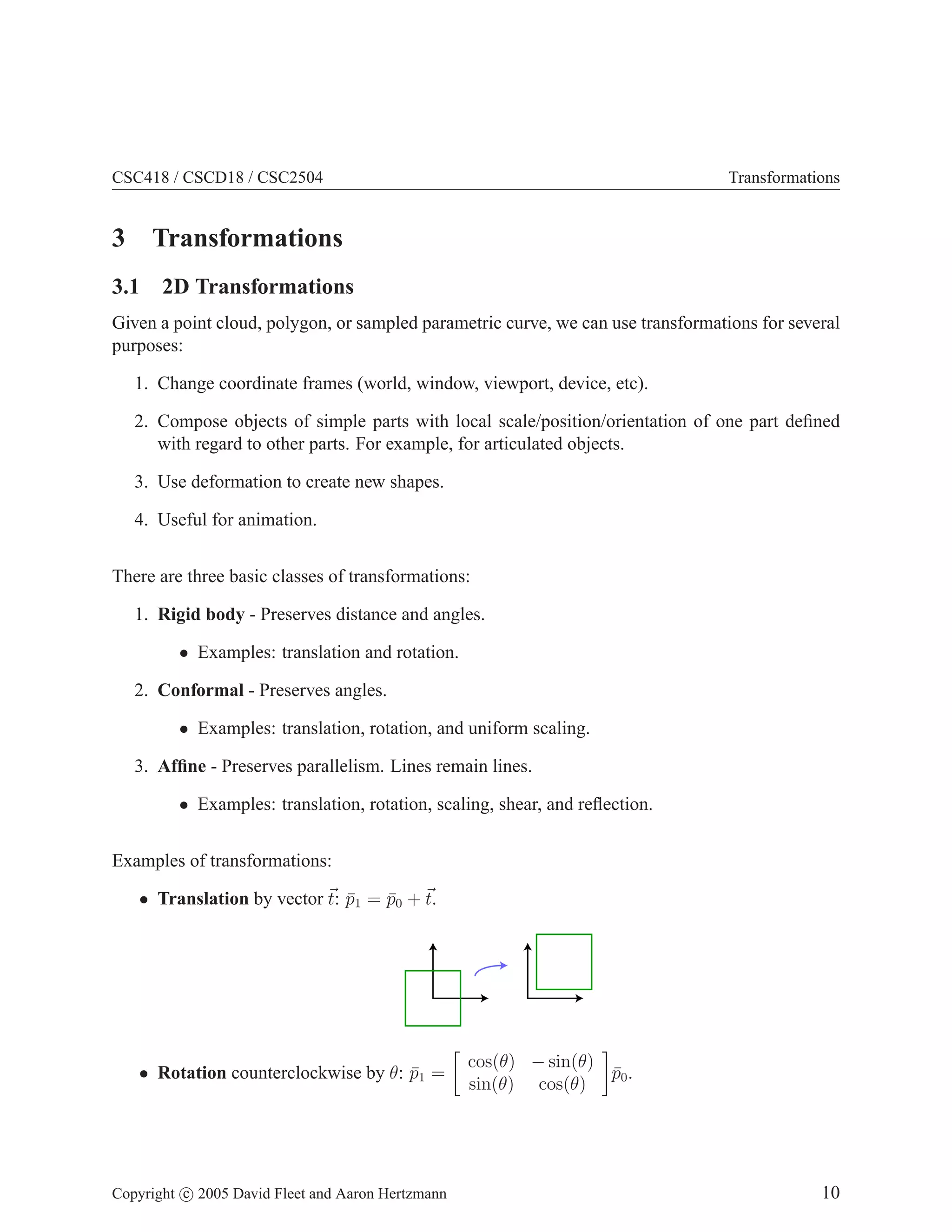 CSC418 / CSCD18 / CSC2504 Transformations
3 Transformations
3.1 2D Transformations
Given a point cloud, polygon, or sampled parametric curve, we can use transformations for several
purposes:
1. Change coordinate frames (world, window, viewport, device, etc).
2. Compose objects of simple parts with local scale/position/orientation of one part defined
with regard to other parts. For example, for articulated objects.
3. Use deformation to create new shapes.
4. Useful for animation.
There are three basic classes of transformations:
1. Rigid body - Preserves distance and angles.
• Examples: translation and rotation.
2. Conformal - Preserves angles.
• Examples: translation, rotation, and uniform scaling.
3. Affine - Preserves parallelism. Lines remain lines.
• Examples: translation, rotation, scaling, shear, and reflection.
Examples of transformations:
• Translation by vector ~
t: p̄1 = p̄0 + ~
t.
• Rotation counterclockwise by θ: p̄1 =

cos(θ) − sin(θ)
sin(θ) cos(θ)

p̄0.
Copyright c 2005 David Fleet and Aaron Hertzmann 10
 