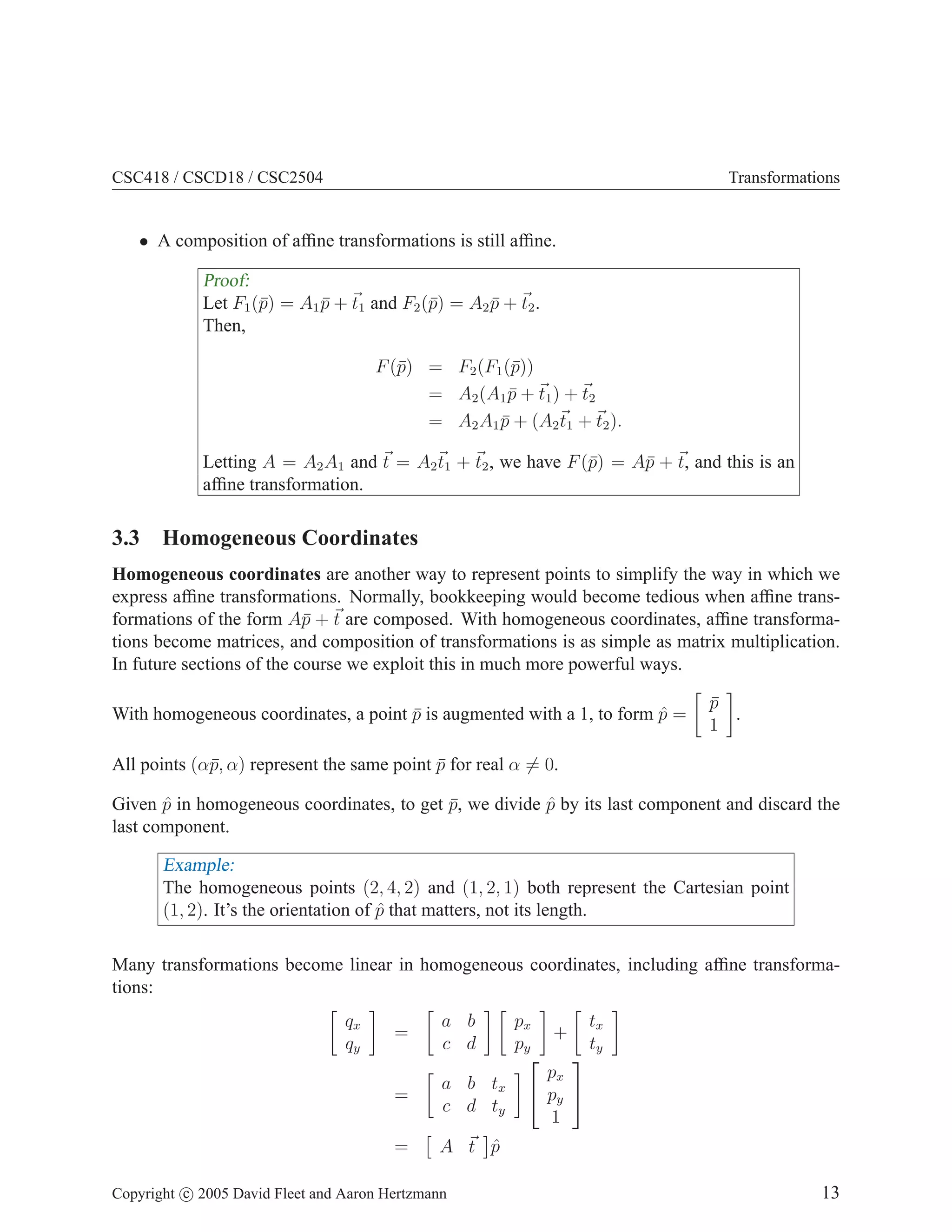 CSC418 / CSCD18 / CSC2504 Transformations
• A composition of affine transformations is still affine.
Proof:
Let F1(p̄) = A1p̄ + ~
t1 and F2(p̄) = A2p̄ + ~
t2.
Then,
F(p̄) = F2(F1(p̄))
= A2(A1p̄ + ~
t1) + ~
t2
= A2A1p̄ + (A2
~
t1 + ~
t2).
Letting A = A2A1 and ~
t = A2
~
t1 + ~
t2, we have F(p̄) = Ap̄ + ~
t, and this is an
affine transformation.
3.3 Homogeneous Coordinates
Homogeneous coordinates are another way to represent points to simplify the way in which we
express affine transformations. Normally, bookkeeping would become tedious when affine trans-
formations of the form Ap̄ + ~
t are composed. With homogeneous coordinates, affine transforma-
tions become matrices, and composition of transformations is as simple as matrix multiplication.
In future sections of the course we exploit this in much more powerful ways.
With homogeneous coordinates, a point p̄ is augmented with a 1, to form p̂ =

p̄
1

.
All points (αp̄, α) represent the same point p̄ for real α 6= 0.
Given p̂ in homogeneous coordinates, to get p̄, we divide p̂ by its last component and discard the
last component.
Example:
The homogeneous points (2, 4, 2) and (1, 2, 1) both represent the Cartesian point
(1, 2). It’s the orientation of p̂ that matters, not its length.
Many transformations become linear in homogeneous coordinates, including affine transforma-
tions:

qx
qy

=

a b
c d
 
px
py

+

tx
ty

=

a b tx
c d ty



px
py
1


=

A ~
t

p̂
Copyright c 2005 David Fleet and Aaron Hertzmann 13
 