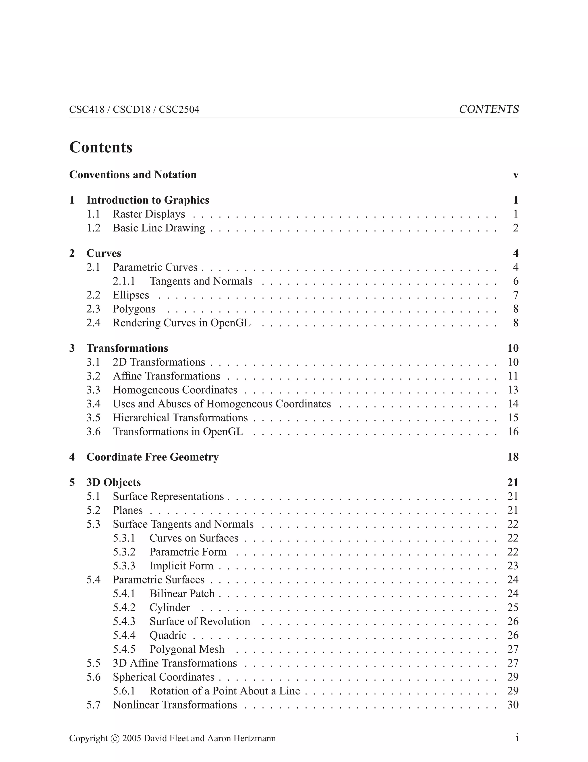 CSC418 / CSCD18 / CSC2504 CONTENTS
Contents
Conventions and Notation v
1 Introduction to Graphics 1
1.1 Raster Displays . . . . . . . . . . . . . . . . . . . . . . . . . . . . . . . . . . . . 1
1.2 Basic Line Drawing . . . . . . . . . . . . . . . . . . . . . . . . . . . . . . . . . . 2
2 Curves 4
2.1 Parametric Curves . . . . . . . . . . . . . . . . . . . . . . . . . . . . . . . . . . . 4
2.1.1 Tangents and Normals . . . . . . . . . . . . . . . . . . . . . . . . . . . . 6
2.2 Ellipses . . . . . . . . . . . . . . . . . . . . . . . . . . . . . . . . . . . . . . . . 7
2.3 Polygons . . . . . . . . . . . . . . . . . . . . . . . . . . . . . . . . . . . . . . . 8
2.4 Rendering Curves in OpenGL . . . . . . . . . . . . . . . . . . . . . . . . . . . . 8
3 Transformations 10
3.1 2D Transformations . . . . . . . . . . . . . . . . . . . . . . . . . . . . . . . . . . 10
3.2 Affine Transformations . . . . . . . . . . . . . . . . . . . . . . . . . . . . . . . . 11
3.3 Homogeneous Coordinates . . . . . . . . . . . . . . . . . . . . . . . . . . . . . . 13
3.4 Uses and Abuses of Homogeneous Coordinates . . . . . . . . . . . . . . . . . . . 14
3.5 Hierarchical Transformations . . . . . . . . . . . . . . . . . . . . . . . . . . . . . 15
3.6 Transformations in OpenGL . . . . . . . . . . . . . . . . . . . . . . . . . . . . . 16
4 Coordinate Free Geometry 18
5 3D Objects 21
5.1 Surface Representations . . . . . . . . . . . . . . . . . . . . . . . . . . . . . . . . 21
5.2 Planes . . . . . . . . . . . . . . . . . . . . . . . . . . . . . . . . . . . . . . . . . 21
5.3 Surface Tangents and Normals . . . . . . . . . . . . . . . . . . . . . . . . . . . . 22
5.3.1 Curves on Surfaces . . . . . . . . . . . . . . . . . . . . . . . . . . . . . . 22
5.3.2 Parametric Form . . . . . . . . . . . . . . . . . . . . . . . . . . . . . . . 22
5.3.3 Implicit Form . . . . . . . . . . . . . . . . . . . . . . . . . . . . . . . . . 23
5.4 Parametric Surfaces . . . . . . . . . . . . . . . . . . . . . . . . . . . . . . . . . . 24
5.4.1 Bilinear Patch . . . . . . . . . . . . . . . . . . . . . . . . . . . . . . . . . 24
5.4.2 Cylinder . . . . . . . . . . . . . . . . . . . . . . . . . . . . . . . . . . . 25
5.4.3 Surface of Revolution . . . . . . . . . . . . . . . . . . . . . . . . . . . . 26
5.4.4 Quadric . . . . . . . . . . . . . . . . . . . . . . . . . . . . . . . . . . . . 26
5.4.5 Polygonal Mesh . . . . . . . . . . . . . . . . . . . . . . . . . . . . . . . 27
5.5 3D Affine Transformations . . . . . . . . . . . . . . . . . . . . . . . . . . . . . . 27
5.6 Spherical Coordinates . . . . . . . . . . . . . . . . . . . . . . . . . . . . . . . . . 29
5.6.1 Rotation of a Point About a Line . . . . . . . . . . . . . . . . . . . . . . . 29
5.7 Nonlinear Transformations . . . . . . . . . . . . . . . . . . . . . . . . . . . . . . 30
Copyright c 2005 David Fleet and Aaron Hertzmann i
 
