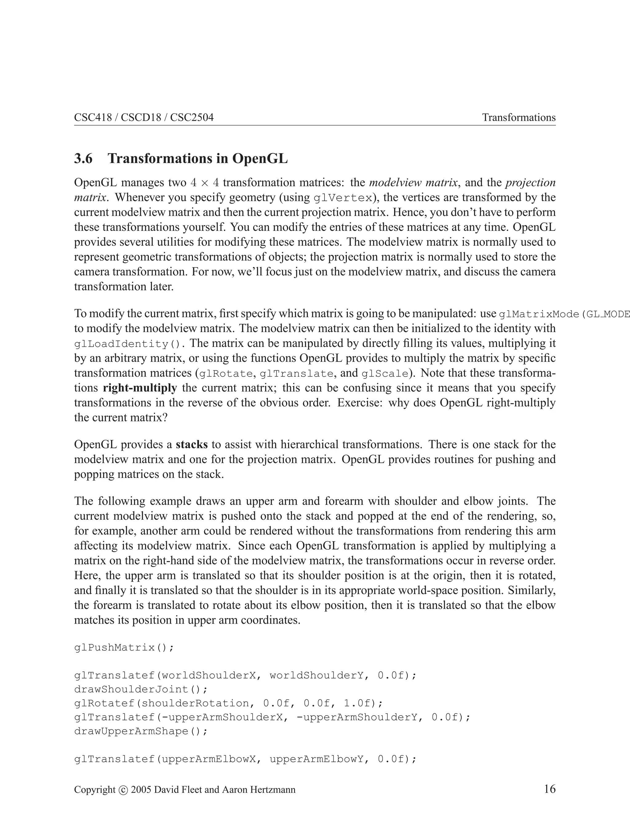 CSC418 / CSCD18 / CSC2504 Transformations
3.6 Transformations in OpenGL
OpenGL manages two 4 × 4 transformation matrices: the modelview matrix, and the projection
matrix. Whenever you specify geometry (using glVertex), the vertices are transformed by the
current modelview matrix and then the current projection matrix. Hence, you don’t have to perform
these transformations yourself. You can modify the entries of these matrices at any time. OpenGL
provides several utilities for modifying these matrices. The modelview matrix is normally used to
represent geometric transformations of objects; the projection matrix is normally used to store the
camera transformation. For now, we’ll focus just on the modelview matrix, and discuss the camera
transformation later.
To modify the current matrix, first specify which matrix is going to be manipulated: use glMatrixMode(GL MODE
to modify the modelview matrix. The modelview matrix can then be initialized to the identity with
glLoadIdentity(). The matrix can be manipulated by directly filling its values, multiplying it
by an arbitrary matrix, or using the functions OpenGL provides to multiply the matrix by specific
transformation matrices (glRotate, glTranslate, and glScale). Note that these transforma-
tions right-multiply the current matrix; this can be confusing since it means that you specify
transformations in the reverse of the obvious order. Exercise: why does OpenGL right-multiply
the current matrix?
OpenGL provides a stacks to assist with hierarchical transformations. There is one stack for the
modelview matrix and one for the projection matrix. OpenGL provides routines for pushing and
popping matrices on the stack.
The following example draws an upper arm and forearm with shoulder and elbow joints. The
current modelview matrix is pushed onto the stack and popped at the end of the rendering, so,
for example, another arm could be rendered without the transformations from rendering this arm
affecting its modelview matrix. Since each OpenGL transformation is applied by multiplying a
matrix on the right-hand side of the modelview matrix, the transformations occur in reverse order.
Here, the upper arm is translated so that its shoulder position is at the origin, then it is rotated,
and finally it is translated so that the shoulder is in its appropriate world-space position. Similarly,
the forearm is translated to rotate about its elbow position, then it is translated so that the elbow
matches its position in upper arm coordinates.
glPushMatrix();
glTranslatef(worldShoulderX, worldShoulderY, 0.0f);
drawShoulderJoint();
glRotatef(shoulderRotation, 0.0f, 0.0f, 1.0f);
glTranslatef(-upperArmShoulderX, -upperArmShoulderY, 0.0f);
drawUpperArmShape();
glTranslatef(upperArmElbowX, upperArmElbowY, 0.0f);
Copyright c 2005 David Fleet and Aaron Hertzmann 16
 