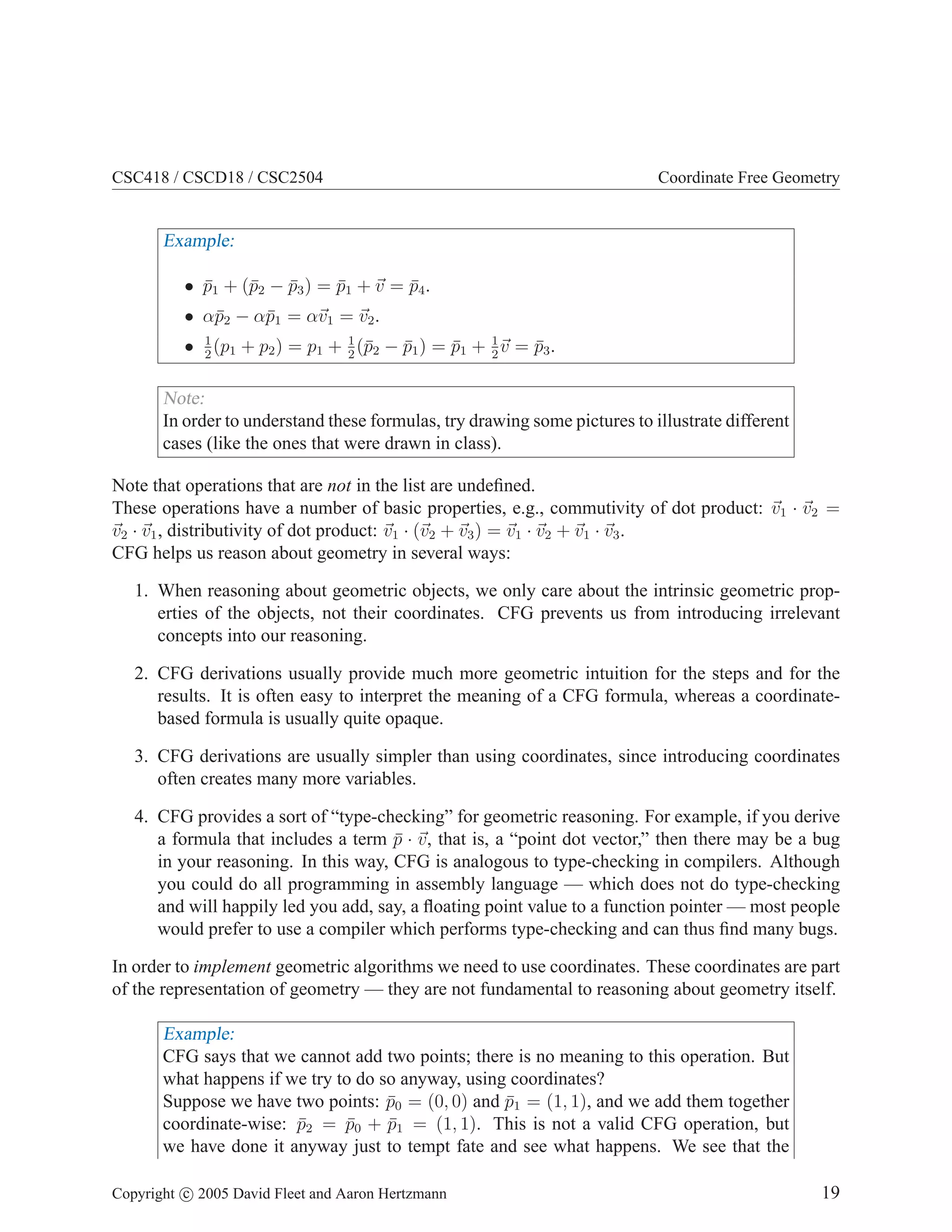 CSC418 / CSCD18 / CSC2504 Coordinate Free Geometry
Example:
• p̄1 + (p̄2 − p̄3) = p̄1 + ~
v = p̄4.
• αp̄2 − αp̄1 = α~
v1 = ~
v2.
• 1
2
(p1 + p2) = p1 + 1
2
(p̄2 − p̄1) = p̄1 + 1
2
~
v = p̄3.
Note:
In order to understand these formulas, try drawing some pictures to illustrate different
cases (like the ones that were drawn in class).
Note that operations that are not in the list are undefined.
These operations have a number of basic properties, e.g., commutivity of dot product: ~
v1 · ~
v2 =
~
v2 · ~
v1, distributivity of dot product: ~
v1 · (~
v2 + ~
v3) = ~
v1 · ~
v2 + ~
v1 · ~
v3.
CFG helps us reason about geometry in several ways:
1. When reasoning about geometric objects, we only care about the intrinsic geometric prop-
erties of the objects, not their coordinates. CFG prevents us from introducing irrelevant
concepts into our reasoning.
2. CFG derivations usually provide much more geometric intuition for the steps and for the
results. It is often easy to interpret the meaning of a CFG formula, whereas a coordinate-
based formula is usually quite opaque.
3. CFG derivations are usually simpler than using coordinates, since introducing coordinates
often creates many more variables.
4. CFG provides a sort of “type-checking” for geometric reasoning. For example, if you derive
a formula that includes a term p̄ · ~
v, that is, a “point dot vector,” then there may be a bug
in your reasoning. In this way, CFG is analogous to type-checking in compilers. Although
you could do all programming in assembly language — which does not do type-checking
and will happily led you add, say, a floating point value to a function pointer — most people
would prefer to use a compiler which performs type-checking and can thus find many bugs.
In order to implement geometric algorithms we need to use coordinates. These coordinates are part
of the representation of geometry — they are not fundamental to reasoning about geometry itself.
Example:
CFG says that we cannot add two points; there is no meaning to this operation. But
what happens if we try to do so anyway, using coordinates?
Suppose we have two points: p̄0 = (0, 0) and p̄1 = (1, 1), and we add them together
coordinate-wise: p̄2 = p̄0 + p̄1 = (1, 1). This is not a valid CFG operation, but
we have done it anyway just to tempt fate and see what happens. We see that the
Copyright c 2005 David Fleet and Aaron Hertzmann 19
 