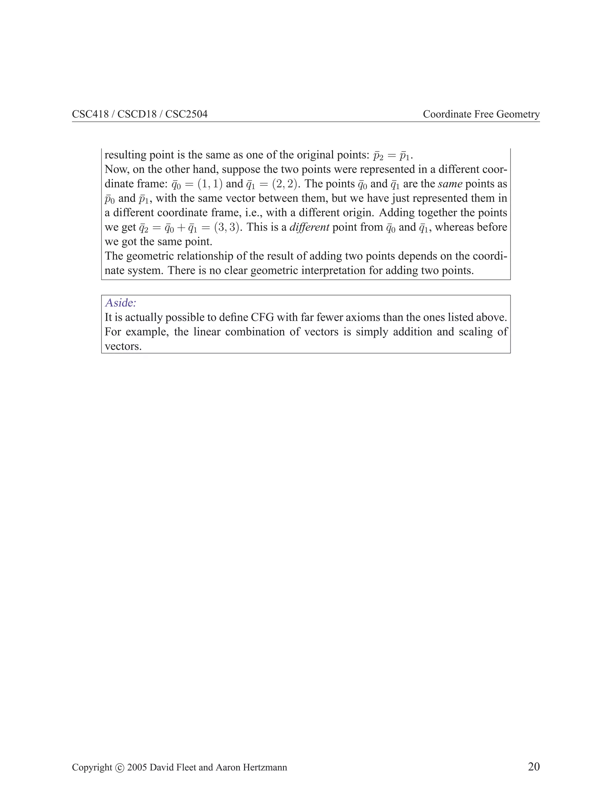 CSC418 / CSCD18 / CSC2504 Coordinate Free Geometry
resulting point is the same as one of the original points: p̄2 = p̄1.
Now, on the other hand, suppose the two points were represented in a different coor-
dinate frame: q̄0 = (1, 1) and q̄1 = (2, 2). The points q̄0 and q̄1 are the same points as
p̄0 and p̄1, with the same vector between them, but we have just represented them in
a different coordinate frame, i.e., with a different origin. Adding together the points
we get q̄2 = q̄0 + q̄1 = (3, 3). This is a different point from q̄0 and q̄1, whereas before
we got the same point.
The geometric relationship of the result of adding two points depends on the coordi-
nate system. There is no clear geometric interpretation for adding two points.
Aside:
It is actually possible to define CFG with far fewer axioms than the ones listed above.
For example, the linear combination of vectors is simply addition and scaling of
vectors.
Copyright c 2005 David Fleet and Aaron Hertzmann 20
 