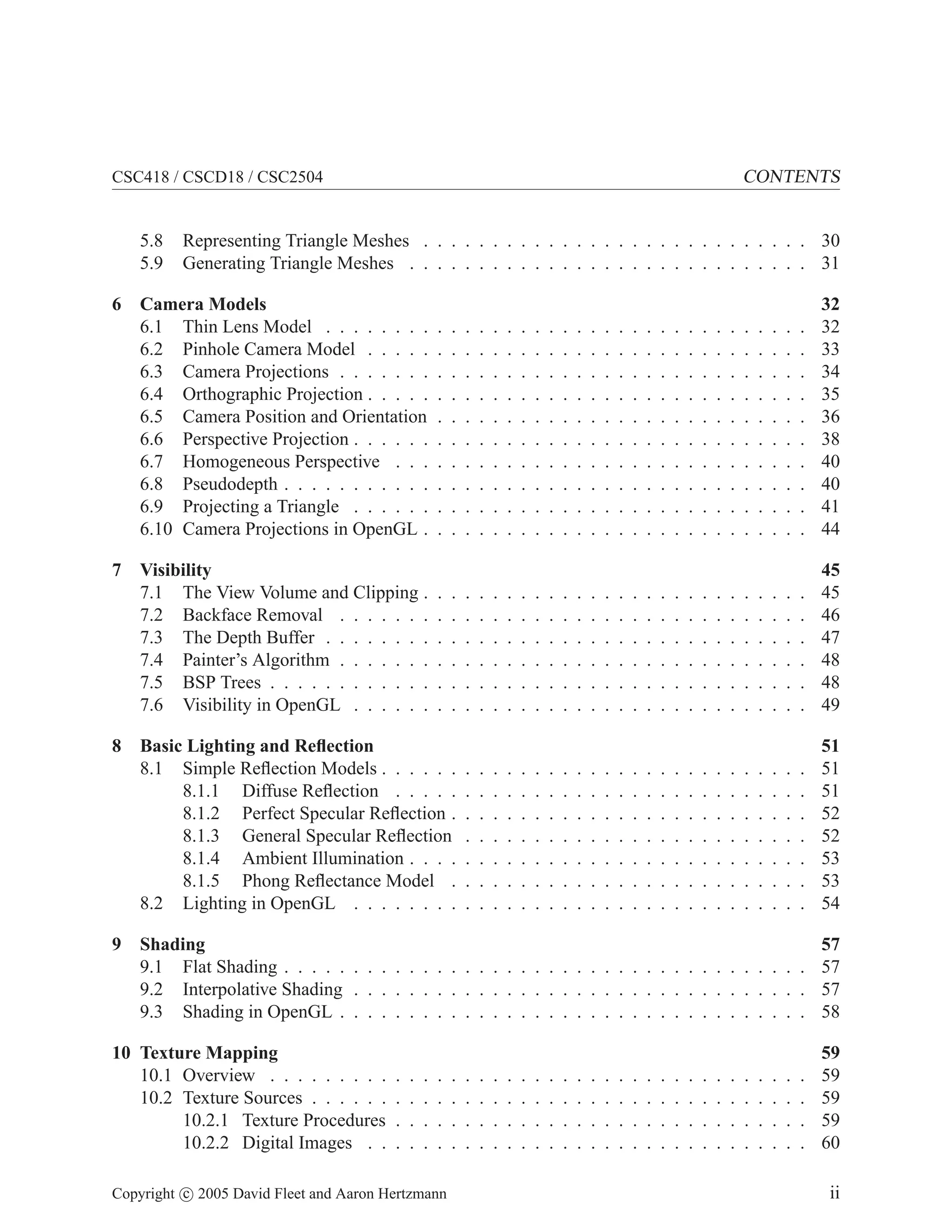 CSC418 / CSCD18 / CSC2504 CONTENTS
5.8 Representing Triangle Meshes . . . . . . . . . . . . . . . . . . . . . . . . . . . . 30
5.9 Generating Triangle Meshes . . . . . . . . . . . . . . . . . . . . . . . . . . . . . 31
6 Camera Models 32
6.1 Thin Lens Model . . . . . . . . . . . . . . . . . . . . . . . . . . . . . . . . . . . 32
6.2 Pinhole Camera Model . . . . . . . . . . . . . . . . . . . . . . . . . . . . . . . . 33
6.3 Camera Projections . . . . . . . . . . . . . . . . . . . . . . . . . . . . . . . . . . 34
6.4 Orthographic Projection . . . . . . . . . . . . . . . . . . . . . . . . . . . . . . . . 35
6.5 Camera Position and Orientation . . . . . . . . . . . . . . . . . . . . . . . . . . . 36
6.6 Perspective Projection . . . . . . . . . . . . . . . . . . . . . . . . . . . . . . . . . 38
6.7 Homogeneous Perspective . . . . . . . . . . . . . . . . . . . . . . . . . . . . . . 40
6.8 Pseudodepth . . . . . . . . . . . . . . . . . . . . . . . . . . . . . . . . . . . . . . 40
6.9 Projecting a Triangle . . . . . . . . . . . . . . . . . . . . . . . . . . . . . . . . . 41
6.10 Camera Projections in OpenGL . . . . . . . . . . . . . . . . . . . . . . . . . . . . 44
7 Visibility 45
7.1 The View Volume and Clipping . . . . . . . . . . . . . . . . . . . . . . . . . . . . 45
7.2 Backface Removal . . . . . . . . . . . . . . . . . . . . . . . . . . . . . . . . . . 46
7.3 The Depth Buffer . . . . . . . . . . . . . . . . . . . . . . . . . . . . . . . . . . . 47
7.4 Painter’s Algorithm . . . . . . . . . . . . . . . . . . . . . . . . . . . . . . . . . . 48
7.5 BSP Trees . . . . . . . . . . . . . . . . . . . . . . . . . . . . . . . . . . . . . . . 48
7.6 Visibility in OpenGL . . . . . . . . . . . . . . . . . . . . . . . . . . . . . . . . . 49
8 Basic Lighting and Reflection 51
8.1 Simple Reflection Models . . . . . . . . . . . . . . . . . . . . . . . . . . . . . . . 51
8.1.1 Diffuse Reflection . . . . . . . . . . . . . . . . . . . . . . . . . . . . . . 51
8.1.2 Perfect Specular Reflection . . . . . . . . . . . . . . . . . . . . . . . . . . 52
8.1.3 General Specular Reflection . . . . . . . . . . . . . . . . . . . . . . . . . 52
8.1.4 Ambient Illumination . . . . . . . . . . . . . . . . . . . . . . . . . . . . . 53
8.1.5 Phong Reflectance Model . . . . . . . . . . . . . . . . . . . . . . . . . . 53
8.2 Lighting in OpenGL . . . . . . . . . . . . . . . . . . . . . . . . . . . . . . . . . 54
9 Shading 57
9.1 Flat Shading . . . . . . . . . . . . . . . . . . . . . . . . . . . . . . . . . . . . . . 57
9.2 Interpolative Shading . . . . . . . . . . . . . . . . . . . . . . . . . . . . . . . . . 57
9.3 Shading in OpenGL . . . . . . . . . . . . . . . . . . . . . . . . . . . . . . . . . . 58
10 Texture Mapping 59
10.1 Overview . . . . . . . . . . . . . . . . . . . . . . . . . . . . . . . . . . . . . . . 59
10.2 Texture Sources . . . . . . . . . . . . . . . . . . . . . . . . . . . . . . . . . . . . 59
10.2.1 Texture Procedures . . . . . . . . . . . . . . . . . . . . . . . . . . . . . . 59
10.2.2 Digital Images . . . . . . . . . . . . . . . . . . . . . . . . . . . . . . . . 60
Copyright c 2005 David Fleet and Aaron Hertzmann ii
 