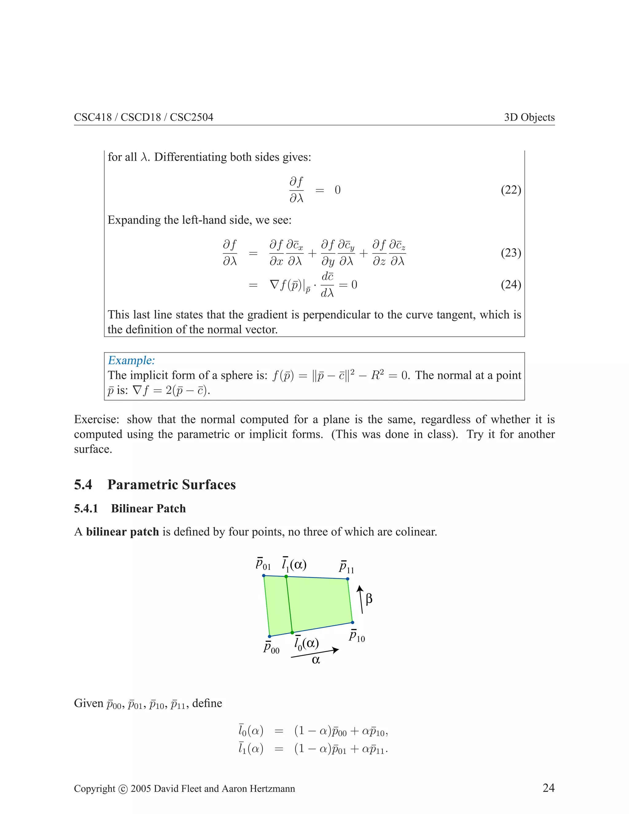 CSC418 / CSCD18 / CSC2504 3D Objects
for all λ. Differentiating both sides gives:
∂f
∂λ
= 0 (22)
Expanding the left-hand side, we see:
∂f
∂λ
=
∂f
∂x
∂c̄x
∂λ
+
∂f
∂y
∂c̄y
∂λ
+
∂f
∂z
∂c̄z
∂λ
(23)
= ∇f(p̄)|p̄ ·
dc̄
dλ
= 0 (24)
This last line states that the gradient is perpendicular to the curve tangent, which is
the definition of the normal vector.
Example:
The implicit form of a sphere is: f(p̄) = kp̄ − c̄k2
− R2
= 0. The normal at a point
p̄ is: ∇f = 2(p̄ − c̄).
Exercise: show that the normal computed for a plane is the same, regardless of whether it is
computed using the parametric or implicit forms. (This was done in class). Try it for another
surface.
5.4 Parametric Surfaces
5.4.1 Bilinear Patch
A bilinear patch is defined by four points, no three of which are colinear.
α
β
p01 p11
p00
p10
l1(α)
l0(α)
Given p̄00, p̄01, p̄10, p̄11, define
¯
l0(α) = (1 − α)p̄00 + αp̄10,
¯
l1(α) = (1 − α)p̄01 + αp̄11.
Copyright c 2005 David Fleet and Aaron Hertzmann 24
 