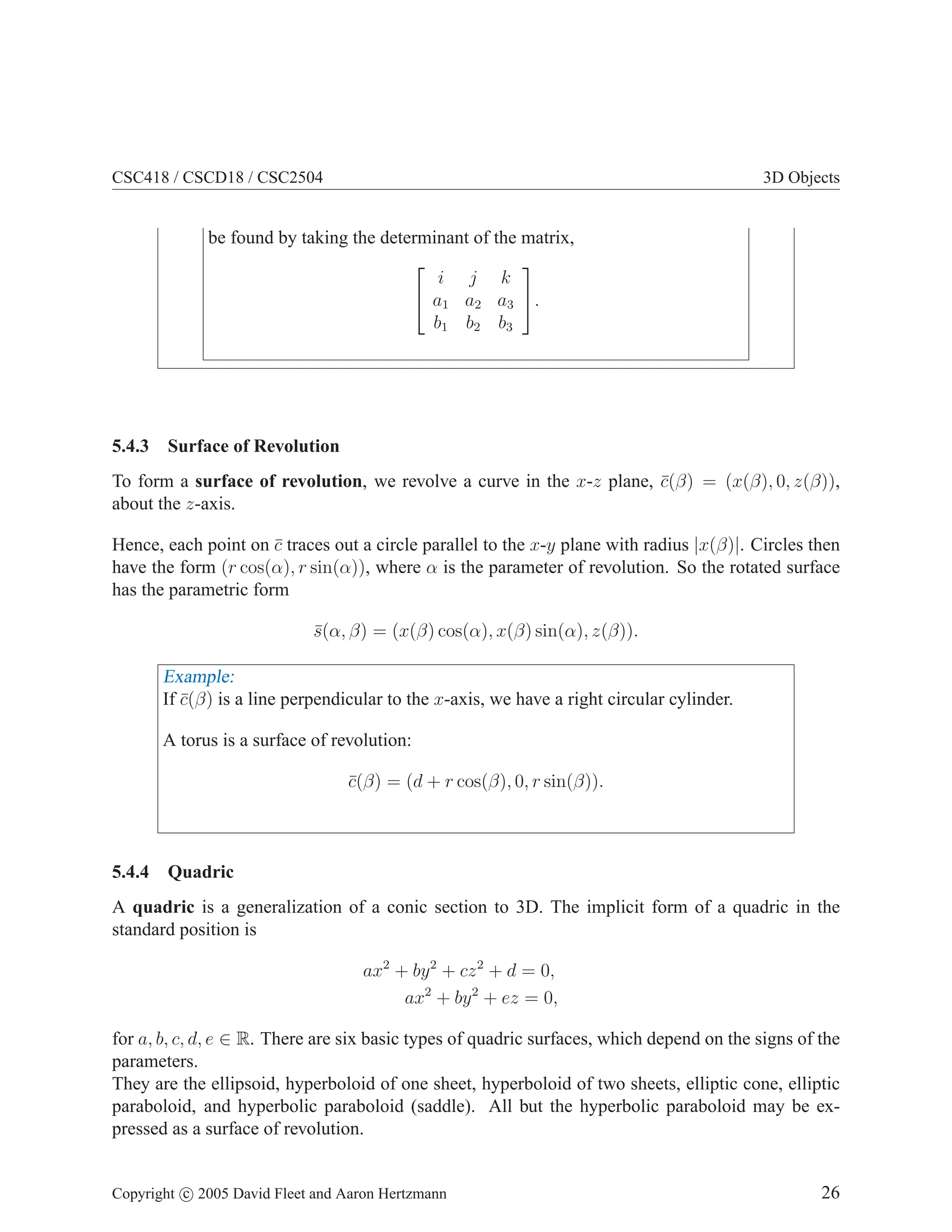 CSC418 / CSCD18 / CSC2504 3D Objects
be found by taking the determinant of the matrix,


i j k
a1 a2 a3
b1 b2 b3

.
5.4.3 Surface of Revolution
To form a surface of revolution, we revolve a curve in the x-z plane, c̄(β) = (x(β), 0, z(β)),
about the z-axis.
Hence, each point on c̄ traces out a circle parallel to the x-y plane with radius |x(β)|. Circles then
have the form (r cos(α), r sin(α)), where α is the parameter of revolution. So the rotated surface
has the parametric form
s̄(α, β) = (x(β) cos(α), x(β) sin(α), z(β)).
Example:
If c̄(β) is a line perpendicular to the x-axis, we have a right circular cylinder.
A torus is a surface of revolution:
c̄(β) = (d + r cos(β), 0, r sin(β)).
5.4.4 Quadric
A quadric is a generalization of a conic section to 3D. The implicit form of a quadric in the
standard position is
ax2
+ by2
+ cz2
+ d = 0,
ax2
+ by2
+ ez = 0,
for a, b, c, d, e ∈ R. There are six basic types of quadric surfaces, which depend on the signs of the
parameters.
They are the ellipsoid, hyperboloid of one sheet, hyperboloid of two sheets, elliptic cone, elliptic
paraboloid, and hyperbolic paraboloid (saddle). All but the hyperbolic paraboloid may be ex-
pressed as a surface of revolution.
Copyright c 2005 David Fleet and Aaron Hertzmann 26
 