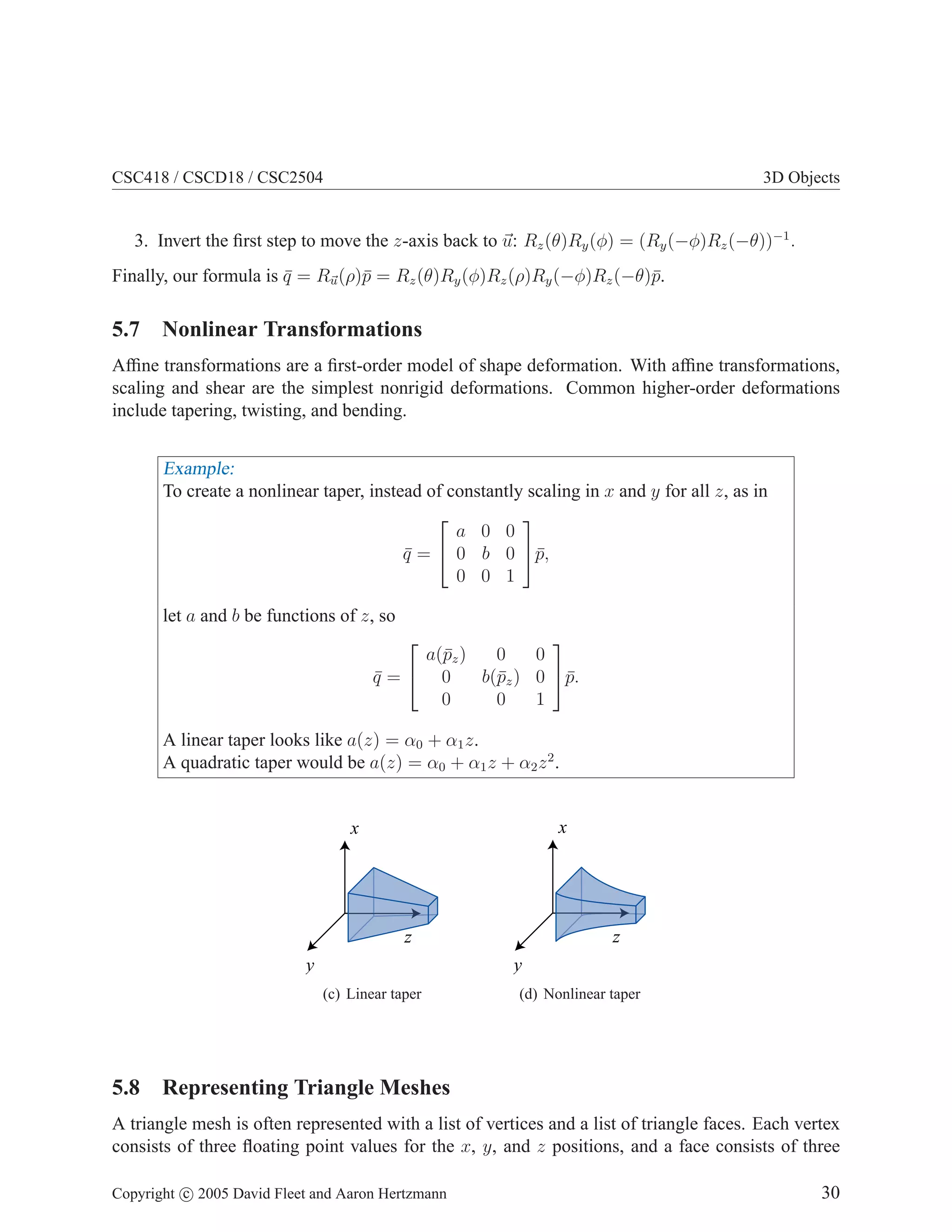 CSC418 / CSCD18 / CSC2504 3D Objects
3. Invert the first step to move the z-axis back to ~
u: Rz(θ)Ry(φ) = (Ry(−φ)Rz(−θ))−1
.
Finally, our formula is q̄ = R~
u(ρ)p̄ = Rz(θ)Ry(φ)Rz(ρ)Ry(−φ)Rz(−θ)p̄.
5.7 Nonlinear Transformations
Affine transformations are a first-order model of shape deformation. With affine transformations,
scaling and shear are the simplest nonrigid deformations. Common higher-order deformations
include tapering, twisting, and bending.
Example:
To create a nonlinear taper, instead of constantly scaling in x and y for all z, as in
q̄ =


a 0 0
0 b 0
0 0 1

p̄,
let a and b be functions of z, so
q̄ =


a(p̄z) 0 0
0 b(p̄z) 0
0 0 1

p̄.
A linear taper looks like a(z) = α0 + α1z.
A quadratic taper would be a(z) = α0 + α1z + α2z2
.
x
y
z
(c) Linear taper
x
y
z
(d) Nonlinear taper
5.8 Representing Triangle Meshes
A triangle mesh is often represented with a list of vertices and a list of triangle faces. Each vertex
consists of three floating point values for the x, y, and z positions, and a face consists of three
Copyright c 2005 David Fleet and Aaron Hertzmann 30
 