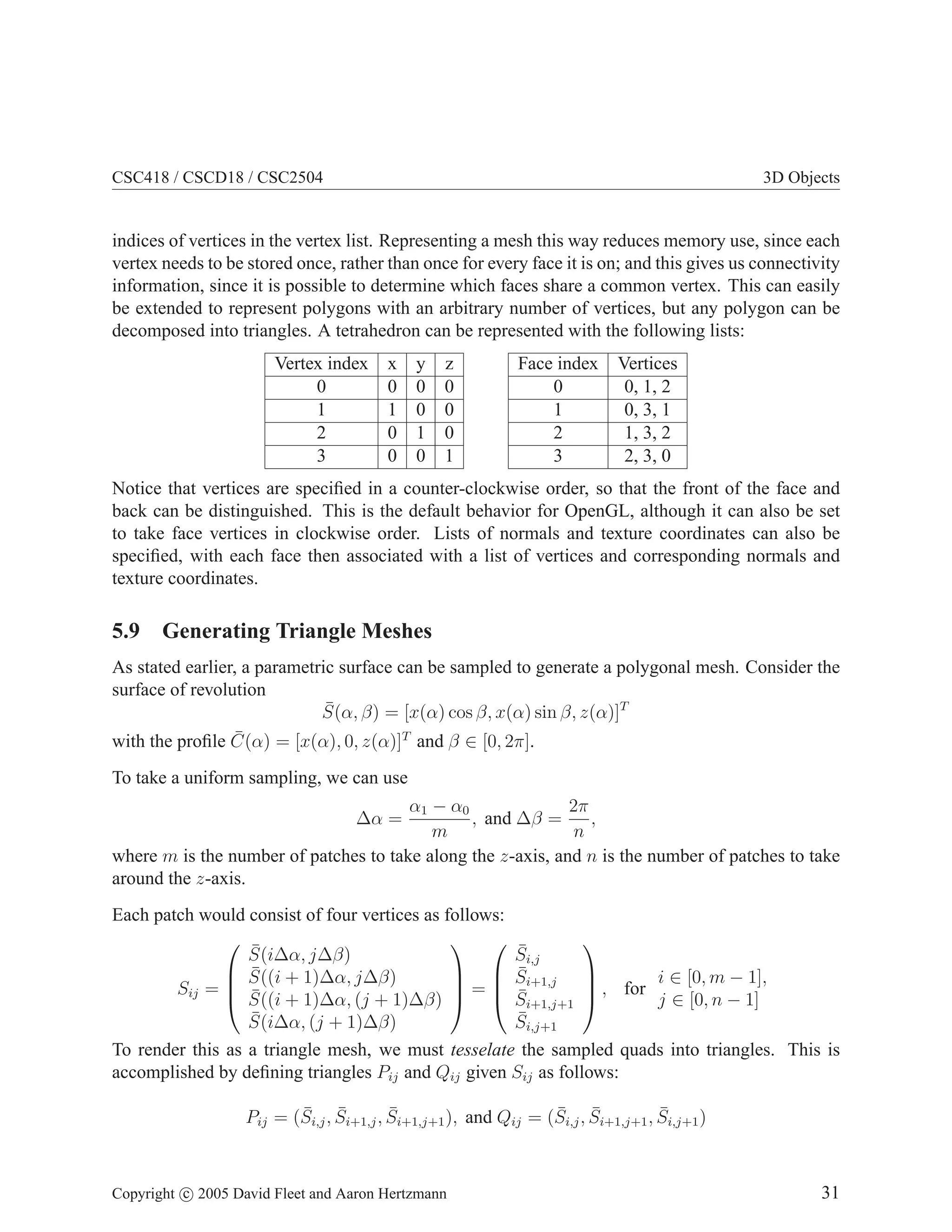 CSC418 / CSCD18 / CSC2504 3D Objects
indices of vertices in the vertex list. Representing a mesh this way reduces memory use, since each
vertex needs to be stored once, rather than once for every face it is on; and this gives us connectivity
information, since it is possible to determine which faces share a common vertex. This can easily
be extended to represent polygons with an arbitrary number of vertices, but any polygon can be
decomposed into triangles. A tetrahedron can be represented with the following lists:
Vertex index x y z
0 0 0 0
1 1 0 0
2 0 1 0
3 0 0 1
Face index Vertices
0 0, 1, 2
1 0, 3, 1
2 1, 3, 2
3 2, 3, 0
Notice that vertices are specified in a counter-clockwise order, so that the front of the face and
back can be distinguished. This is the default behavior for OpenGL, although it can also be set
to take face vertices in clockwise order. Lists of normals and texture coordinates can also be
specified, with each face then associated with a list of vertices and corresponding normals and
texture coordinates.
5.9 Generating Triangle Meshes
As stated earlier, a parametric surface can be sampled to generate a polygonal mesh. Consider the
surface of revolution
S̄(α, β) = [x(α) cos β, x(α) sin β, z(α)]T
with the profile C̄(α) = [x(α), 0, z(α)]T
and β ∈ [0, 2π].
To take a uniform sampling, we can use
∆α =
α1 − α0
m
, and ∆β =
2π
n
,
where m is the number of patches to take along the z-axis, and n is the number of patches to take
around the z-axis.
Each patch would consist of four vertices as follows:
Sij =




S̄(i∆α, j∆β)
S̄((i + 1)∆α, j∆β)
S̄((i + 1)∆α, (j + 1)∆β)
S̄(i∆α, (j + 1)∆β)



 =




S̄i,j
S̄i+1,j
S̄i+1,j+1
S̄i,j+1



 , for
i ∈ [0, m − 1],
j ∈ [0, n − 1]
To render this as a triangle mesh, we must tesselate the sampled quads into triangles. This is
accomplished by defining triangles Pij and Qij given Sij as follows:
Pij = (S̄i,j, S̄i+1,j, S̄i+1,j+1), and Qij = (S̄i,j, S̄i+1,j+1, S̄i,j+1)
Copyright c 2005 David Fleet and Aaron Hertzmann 31
 
