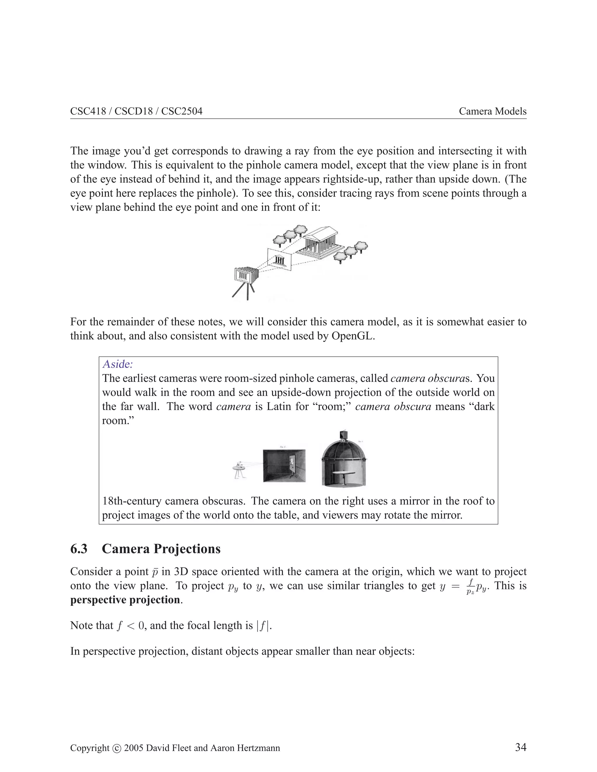 CSC418 / CSCD18 / CSC2504 Camera Models
The image you’d get corresponds to drawing a ray from the eye position and intersecting it with
the window. This is equivalent to the pinhole camera model, except that the view plane is in front
of the eye instead of behind it, and the image appears rightside-up, rather than upside down. (The
eye point here replaces the pinhole). To see this, consider tracing rays from scene points through a
view plane behind the eye point and one in front of it:
For the remainder of these notes, we will consider this camera model, as it is somewhat easier to
think about, and also consistent with the model used by OpenGL.
Aside:
The earliest cameras were room-sized pinhole cameras, called camera obscuras. You
would walk in the room and see an upside-down projection of the outside world on
the far wall. The word camera is Latin for “room;” camera obscura means “dark
room.”
18th-century camera obscuras. The camera on the right uses a mirror in the roof to
project images of the world onto the table, and viewers may rotate the mirror.
6.3 Camera Projections
Consider a point p̄ in 3D space oriented with the camera at the origin, which we want to project
onto the view plane. To project py to y, we can use similar triangles to get y = f
pz
py. This is
perspective projection.
Note that f  0, and the focal length is |f|.
In perspective projection, distant objects appear smaller than near objects:
Copyright c 2005 David Fleet and Aaron Hertzmann 34
 