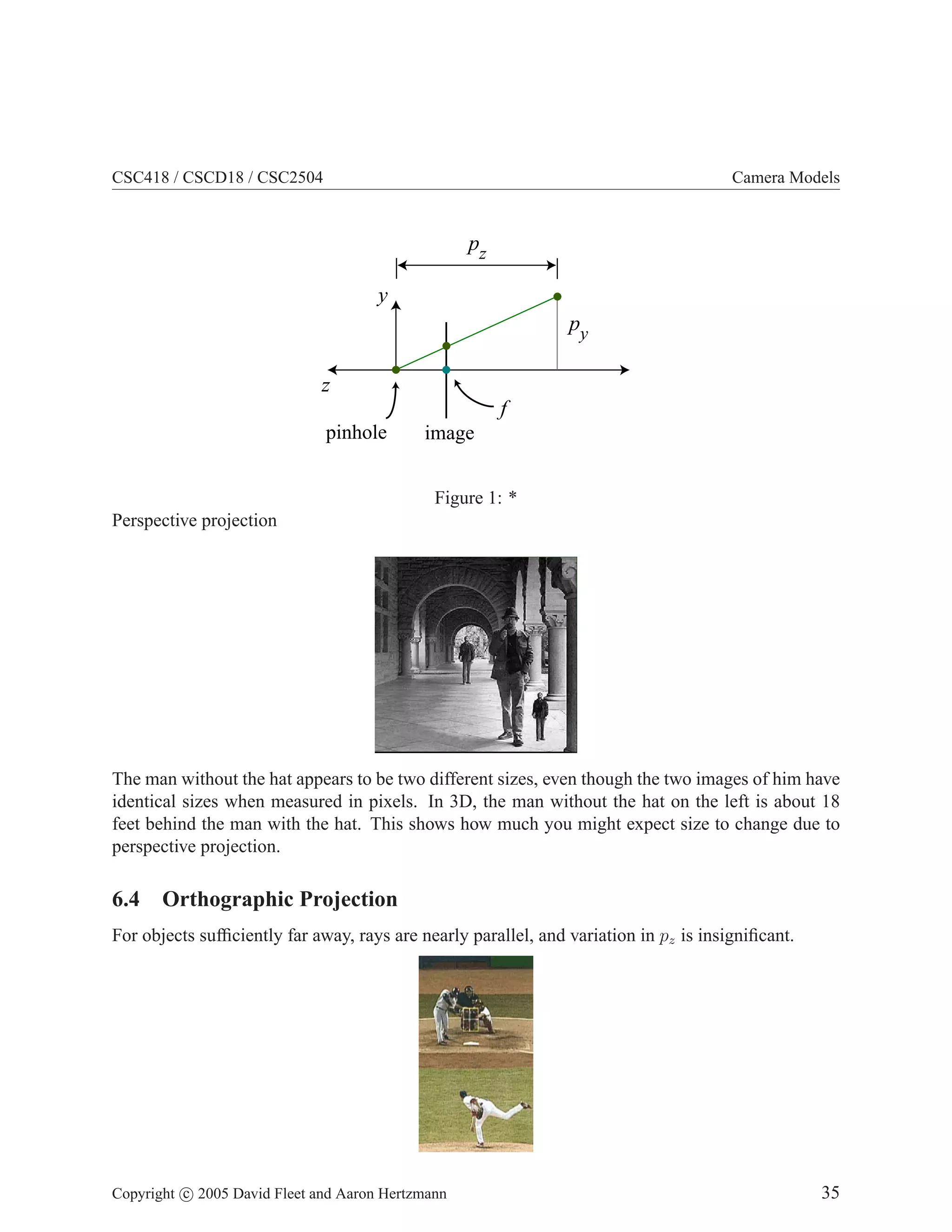 CSC418 / CSCD18 / CSC2504 Camera Models
pinhole image
f
y
z
py
pz
Figure 1: *
Perspective projection
The man without the hat appears to be two different sizes, even though the two images of him have
identical sizes when measured in pixels. In 3D, the man without the hat on the left is about 18
feet behind the man with the hat. This shows how much you might expect size to change due to
perspective projection.
6.4 Orthographic Projection
For objects sufficiently far away, rays are nearly parallel, and variation in pz is insignificant.
Copyright c 2005 David Fleet and Aaron Hertzmann 35
 