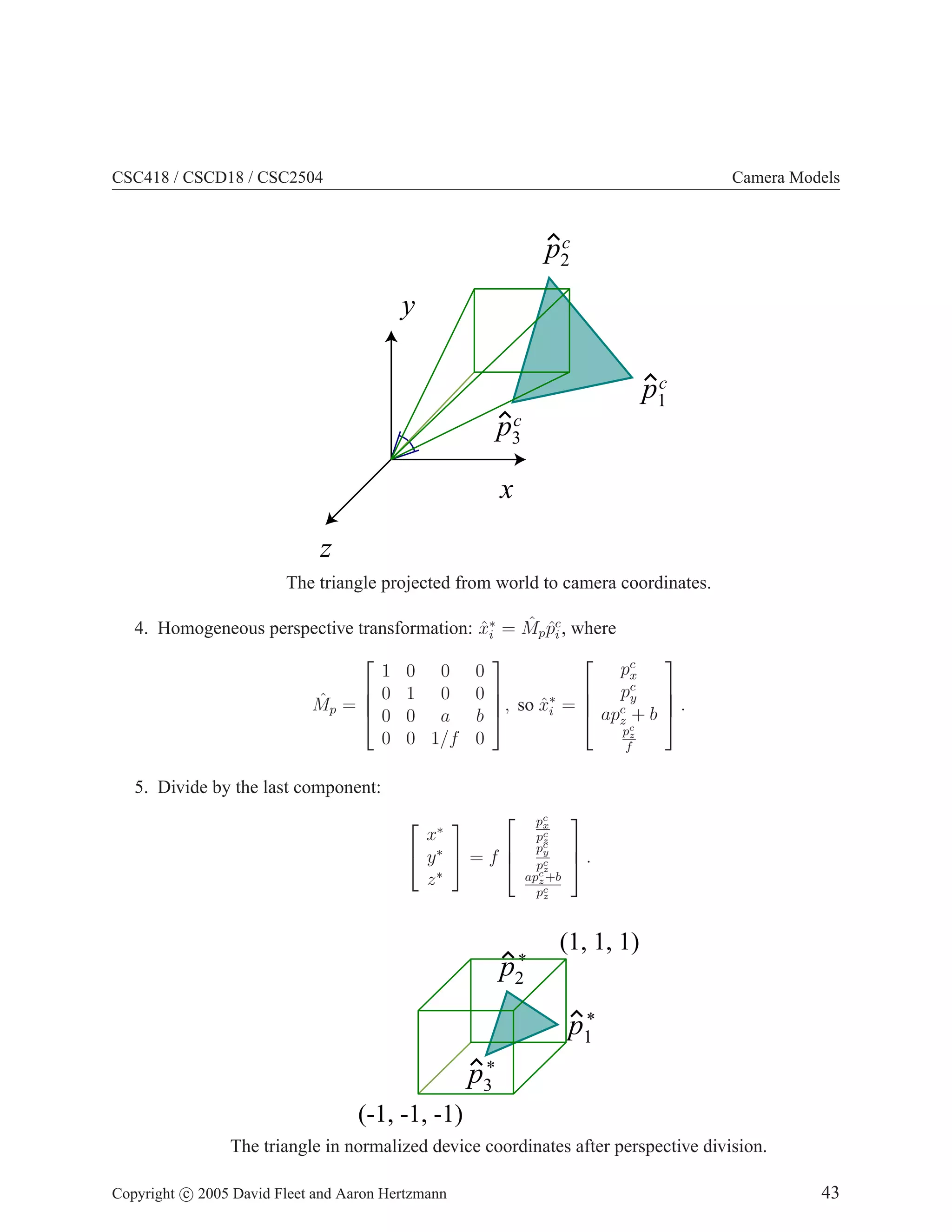 CSC418 / CSCD18 / CSC2504 Camera Models
y
z
x
p1
c
p3
c
p2
c
The triangle projected from world to camera coordinates.
4. Homogeneous perspective transformation: x̂∗
i = M̂pp̂c
i , where
M̂p =




1 0 0 0
0 1 0 0
0 0 a b
0 0 1/f 0



, so x̂∗
i =




pc
x
pc
y
apc
z + b
pc
z
f



 .
5. Divide by the last component:


x∗
y∗
z∗

 = f



pc
x
pc
z
pc
y
pc
z
apc
z+b
pc
z


 .
p1
*
p3
*
p2
*
(-1, -1, -1)
(1, 1, 1)
The triangle in normalized device coordinates after perspective division.
Copyright c 2005 David Fleet and Aaron Hertzmann 43
 