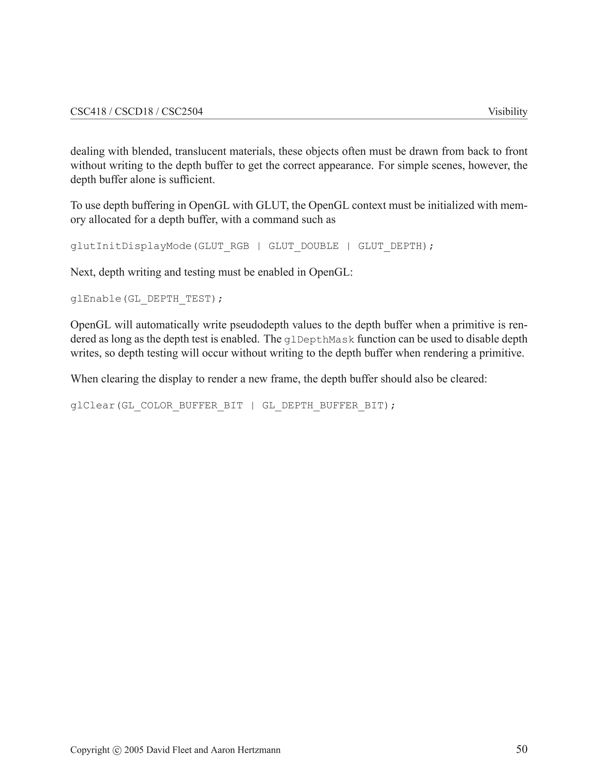 CSC418 / CSCD18 / CSC2504 Visibility
dealing with blended, translucent materials, these objects often must be drawn from back to front
without writing to the depth buffer to get the correct appearance. For simple scenes, however, the
depth buffer alone is sufficient.
To use depth buffering in OpenGL with GLUT, the OpenGL context must be initialized with mem-
ory allocated for a depth buffer, with a command such as
glutInitDisplayMode(GLUT_RGB | GLUT_DOUBLE | GLUT_DEPTH);
Next, depth writing and testing must be enabled in OpenGL:
glEnable(GL_DEPTH_TEST);
OpenGL will automatically write pseudodepth values to the depth buffer when a primitive is ren-
dered as long as the depth test is enabled. The glDepthMask function can be used to disable depth
writes, so depth testing will occur without writing to the depth buffer when rendering a primitive.
When clearing the display to render a new frame, the depth buffer should also be cleared:
glClear(GL_COLOR_BUFFER_BIT | GL_DEPTH_BUFFER_BIT);
Copyright c 2005 David Fleet and Aaron Hertzmann 50
 