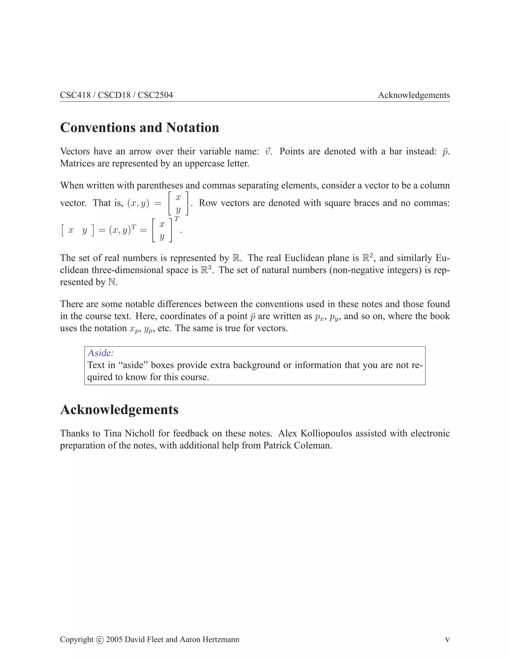 CSC418 / CSCD18 / CSC2504 Acknowledgements
Conventions and Notation
Vectors have an arrow over their variable name: ~
v. Points are denoted with a bar instead: p̄.
Matrices are represented by an uppercase letter.
When written with parentheses and commas separating elements, consider a vector to be a column
vector. That is, (x, y) =

x
y

. Row vectors are denoted with square braces and no commas:

x y

= (x, y)T
=

x
y
T
.
The set of real numbers is represented by R. The real Euclidean plane is R2
, and similarly Eu-
clidean three-dimensional space is R3
. The set of natural numbers (non-negative integers) is rep-
resented by N.
There are some notable differences between the conventions used in these notes and those found
in the course text. Here, coordinates of a point p̄ are written as px, py, and so on, where the book
uses the notation xp, yp, etc. The same is true for vectors.
Aside:
Text in “aside” boxes provide extra background or information that you are not re-
quired to know for this course.
Acknowledgements
Thanks to Tina Nicholl for feedback on these notes. Alex Kolliopoulos assisted with electronic
preparation of the notes, with additional help from Patrick Coleman.
Copyright c 2005 David Fleet and Aaron Hertzmann v
 