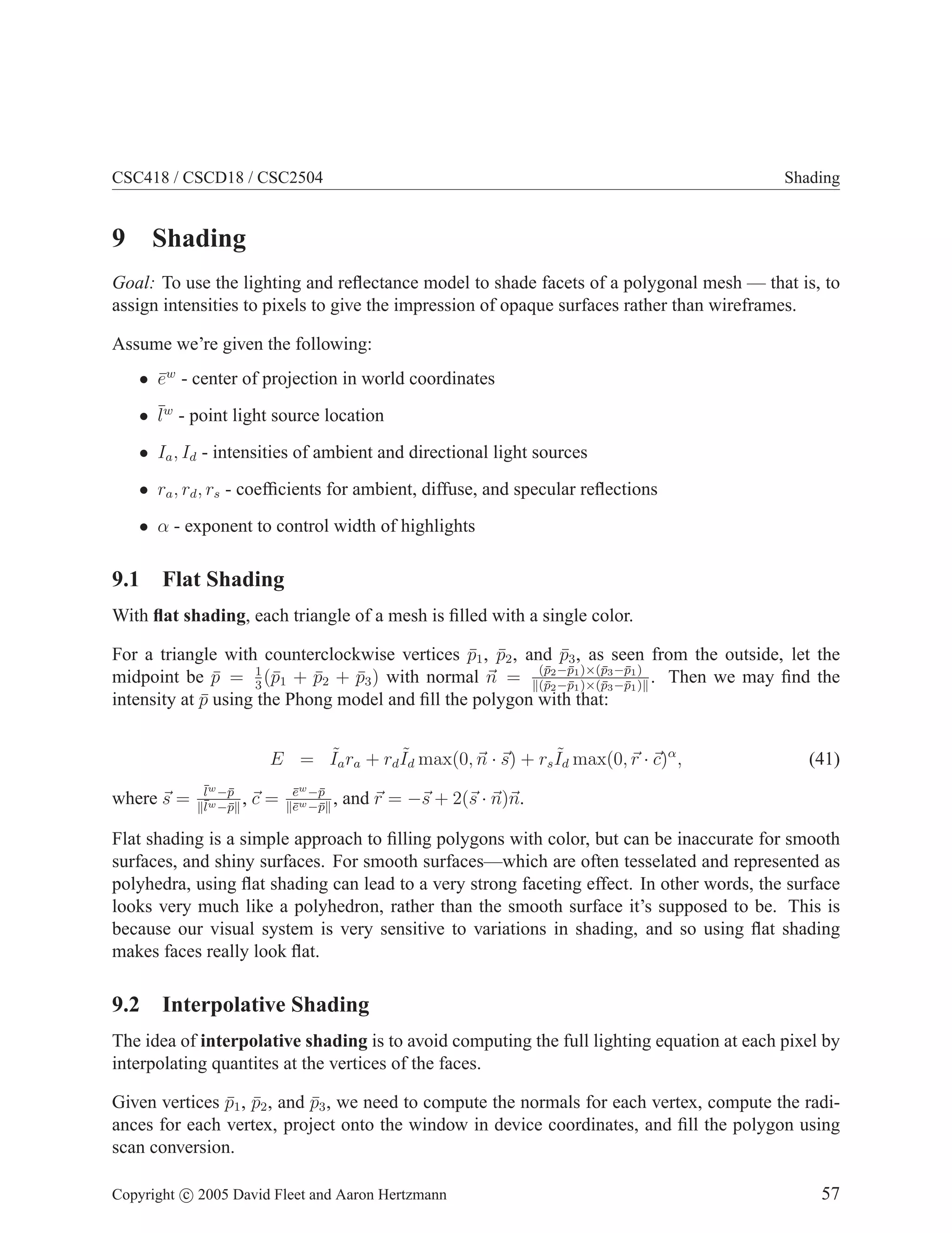 CSC418 / CSCD18 / CSC2504 Shading
9 Shading
Goal: To use the lighting and reflectance model to shade facets of a polygonal mesh — that is, to
assign intensities to pixels to give the impression of opaque surfaces rather than wireframes.
Assume we’re given the following:
• ēw
- center of projection in world coordinates
• ¯
lw
- point light source location
• Ia, Id - intensities of ambient and directional light sources
• ra, rd, rs - coefficients for ambient, diffuse, and specular reflections
• α - exponent to control width of highlights
9.1 Flat Shading
With flat shading, each triangle of a mesh is filled with a single color.
For a triangle with counterclockwise vertices p̄1, p̄2, and p̄3, as seen from the outside, let the
midpoint be p̄ = 1
3
(p̄1 + p̄2 + p̄3) with normal ~
n = (p̄2−p̄1)×(p̄3−p̄1)
k(p̄2−p̄1)×(p̄3−p̄1)k
. Then we may find the
intensity at p̄ using the Phong model and fill the polygon with that:
E = ˜
Iara + rd
˜
Id max(0,~
n · ~
s) + rs
˜
Id max(0,~
r · ~
c)α
, (41)
where ~
s = l̄w−p̄
kl̄w−p̄k
, ~
c = ēw−p̄
kēw−p̄k
, and ~
r = −~
s + 2(~
s · ~
n)~
n.
Flat shading is a simple approach to filling polygons with color, but can be inaccurate for smooth
surfaces, and shiny surfaces. For smooth surfaces—which are often tesselated and represented as
polyhedra, using flat shading can lead to a very strong faceting effect. In other words, the surface
looks very much like a polyhedron, rather than the smooth surface it’s supposed to be. This is
because our visual system is very sensitive to variations in shading, and so using flat shading
makes faces really look flat.
9.2 Interpolative Shading
The idea of interpolative shading is to avoid computing the full lighting equation at each pixel by
interpolating quantites at the vertices of the faces.
Given vertices p̄1, p̄2, and p̄3, we need to compute the normals for each vertex, compute the radi-
ances for each vertex, project onto the window in device coordinates, and fill the polygon using
scan conversion.
Copyright c 2005 David Fleet and Aaron Hertzmann 57
 