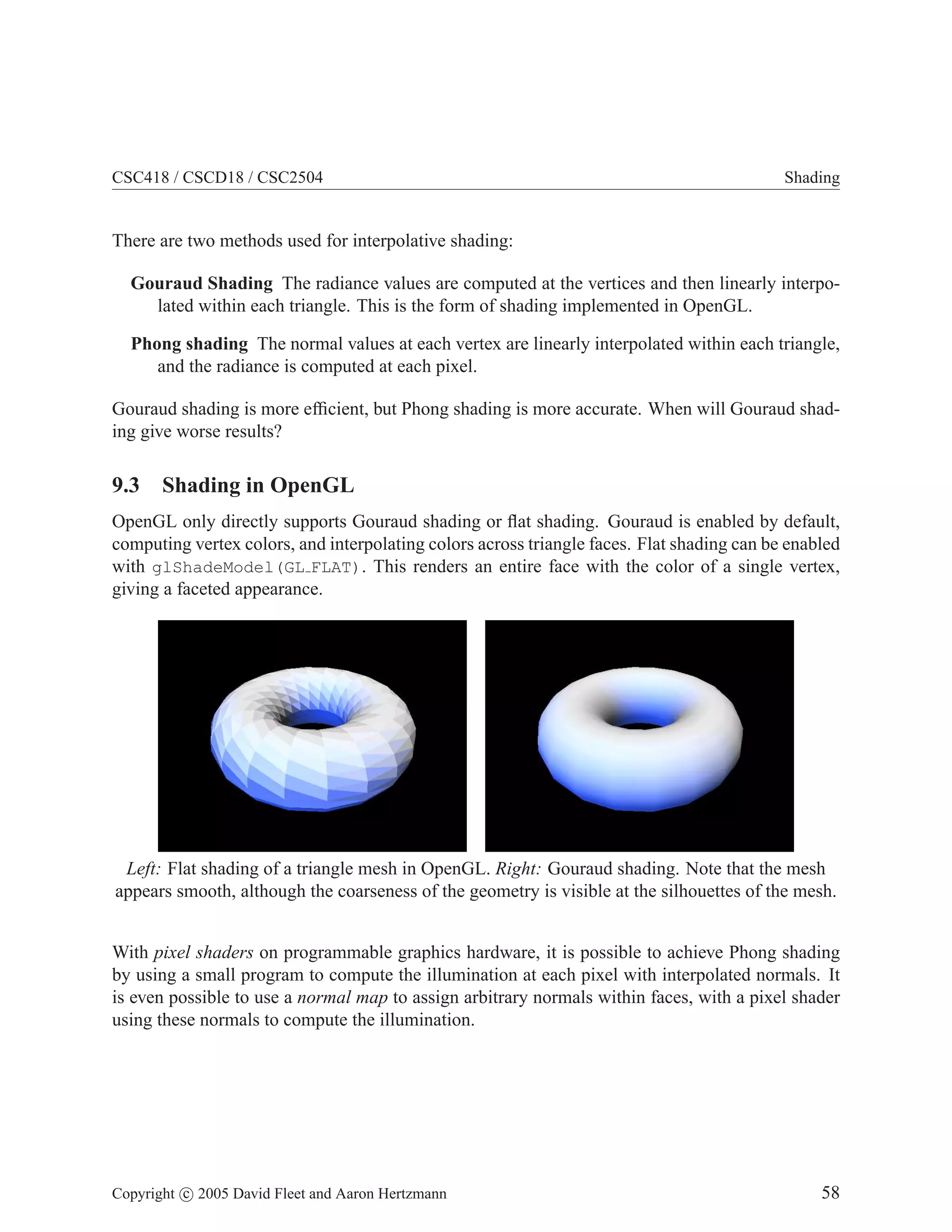 CSC418 / CSCD18 / CSC2504 Shading
There are two methods used for interpolative shading:
Gouraud Shading The radiance values are computed at the vertices and then linearly interpo-
lated within each triangle. This is the form of shading implemented in OpenGL.
Phong shading The normal values at each vertex are linearly interpolated within each triangle,
and the radiance is computed at each pixel.
Gouraud shading is more efficient, but Phong shading is more accurate. When will Gouraud shad-
ing give worse results?
9.3 Shading in OpenGL
OpenGL only directly supports Gouraud shading or flat shading. Gouraud is enabled by default,
computing vertex colors, and interpolating colors across triangle faces. Flat shading can be enabled
with glShadeModel(GL FLAT). This renders an entire face with the color of a single vertex,
giving a faceted appearance.
Left: Flat shading of a triangle mesh in OpenGL. Right: Gouraud shading. Note that the mesh
appears smooth, although the coarseness of the geometry is visible at the silhouettes of the mesh.
With pixel shaders on programmable graphics hardware, it is possible to achieve Phong shading
by using a small program to compute the illumination at each pixel with interpolated normals. It
is even possible to use a normal map to assign arbitrary normals within faces, with a pixel shader
using these normals to compute the illumination.
Copyright c 2005 David Fleet and Aaron Hertzmann 58
 