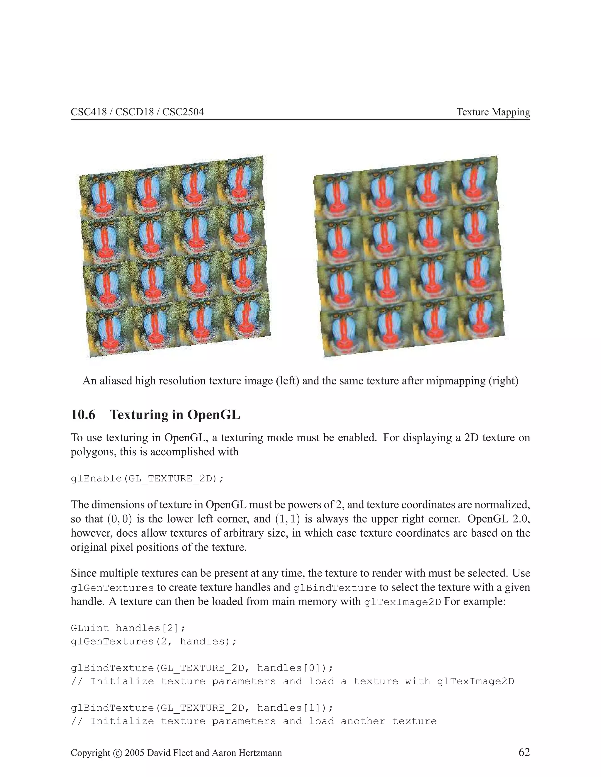 CSC418 / CSCD18 / CSC2504 Texture Mapping
An aliased high resolution texture image (left) and the same texture after mipmapping (right)
10.6 Texturing in OpenGL
To use texturing in OpenGL, a texturing mode must be enabled. For displaying a 2D texture on
polygons, this is accomplished with
glEnable(GL_TEXTURE_2D);
The dimensions of texture in OpenGL must be powers of 2, and texture coordinates are normalized,
so that (0, 0) is the lower left corner, and (1, 1) is always the upper right corner. OpenGL 2.0,
however, does allow textures of arbitrary size, in which case texture coordinates are based on the
original pixel positions of the texture.
Since multiple textures can be present at any time, the texture to render with must be selected. Use
glGenTextures to create texture handles and glBindTexture to select the texture with a given
handle. A texture can then be loaded from main memory with glTexImage2D For example:
GLuint handles[2];
glGenTextures(2, handles);
glBindTexture(GL_TEXTURE_2D, handles[0]);
// Initialize texture parameters and load a texture with glTexImage2D
glBindTexture(GL_TEXTURE_2D, handles[1]);
// Initialize texture parameters and load another texture
Copyright c 2005 David Fleet and Aaron Hertzmann 62
 