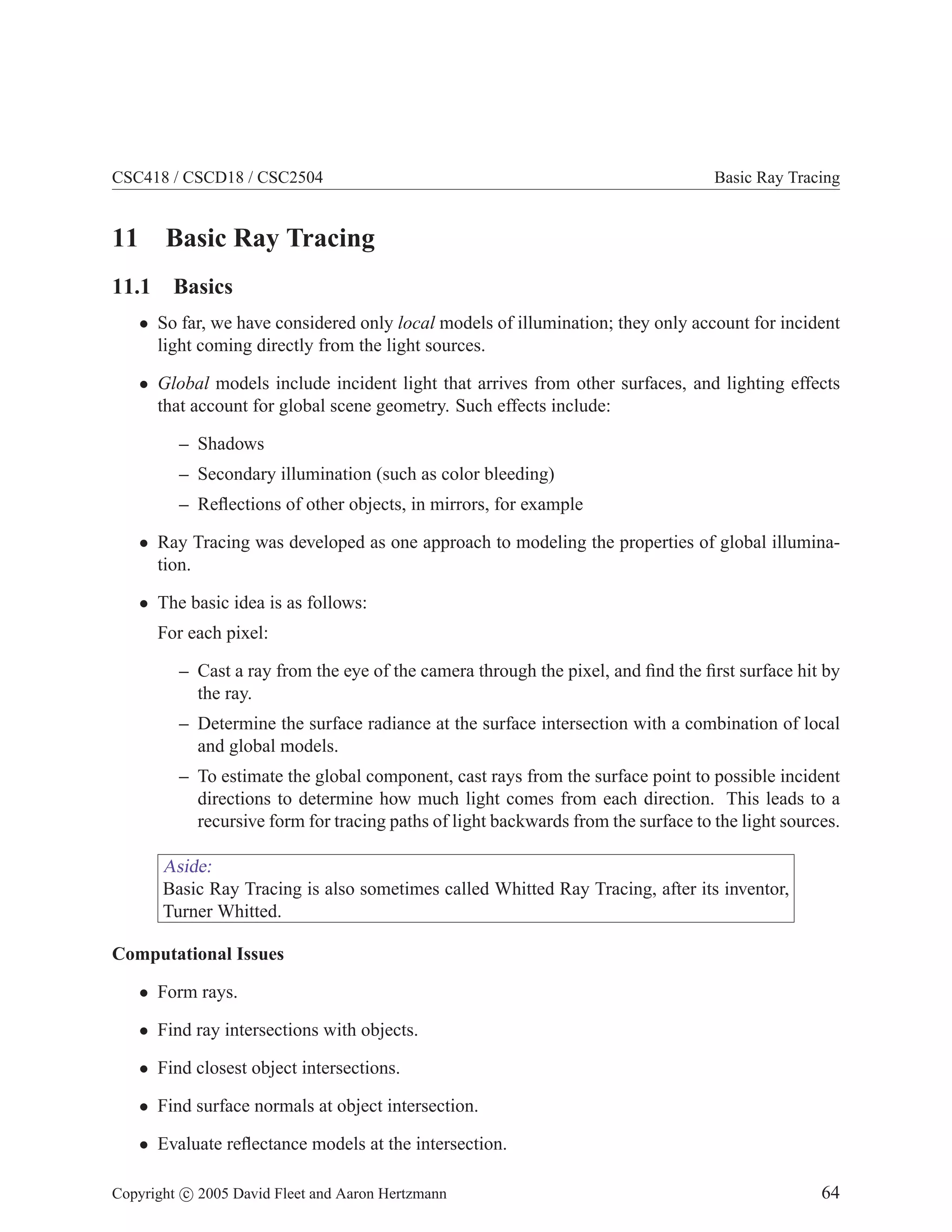 CSC418 / CSCD18 / CSC2504 Basic Ray Tracing
11 Basic Ray Tracing
11.1 Basics
• So far, we have considered only local models of illumination; they only account for incident
light coming directly from the light sources.
• Global models include incident light that arrives from other surfaces, and lighting effects
that account for global scene geometry. Such effects include:
– Shadows
– Secondary illumination (such as color bleeding)
– Reflections of other objects, in mirrors, for example
• Ray Tracing was developed as one approach to modeling the properties of global illumina-
tion.
• The basic idea is as follows:
For each pixel:
– Cast a ray from the eye of the camera through the pixel, and find the first surface hit by
the ray.
– Determine the surface radiance at the surface intersection with a combination of local
and global models.
– To estimate the global component, cast rays from the surface point to possible incident
directions to determine how much light comes from each direction. This leads to a
recursive form for tracing paths of light backwards from the surface to the light sources.
Aside:
Basic Ray Tracing is also sometimes called Whitted Ray Tracing, after its inventor,
Turner Whitted.
Computational Issues
• Form rays.
• Find ray intersections with objects.
• Find closest object intersections.
• Find surface normals at object intersection.
• Evaluate reflectance models at the intersection.
Copyright c 2005 David Fleet and Aaron Hertzmann 64
 