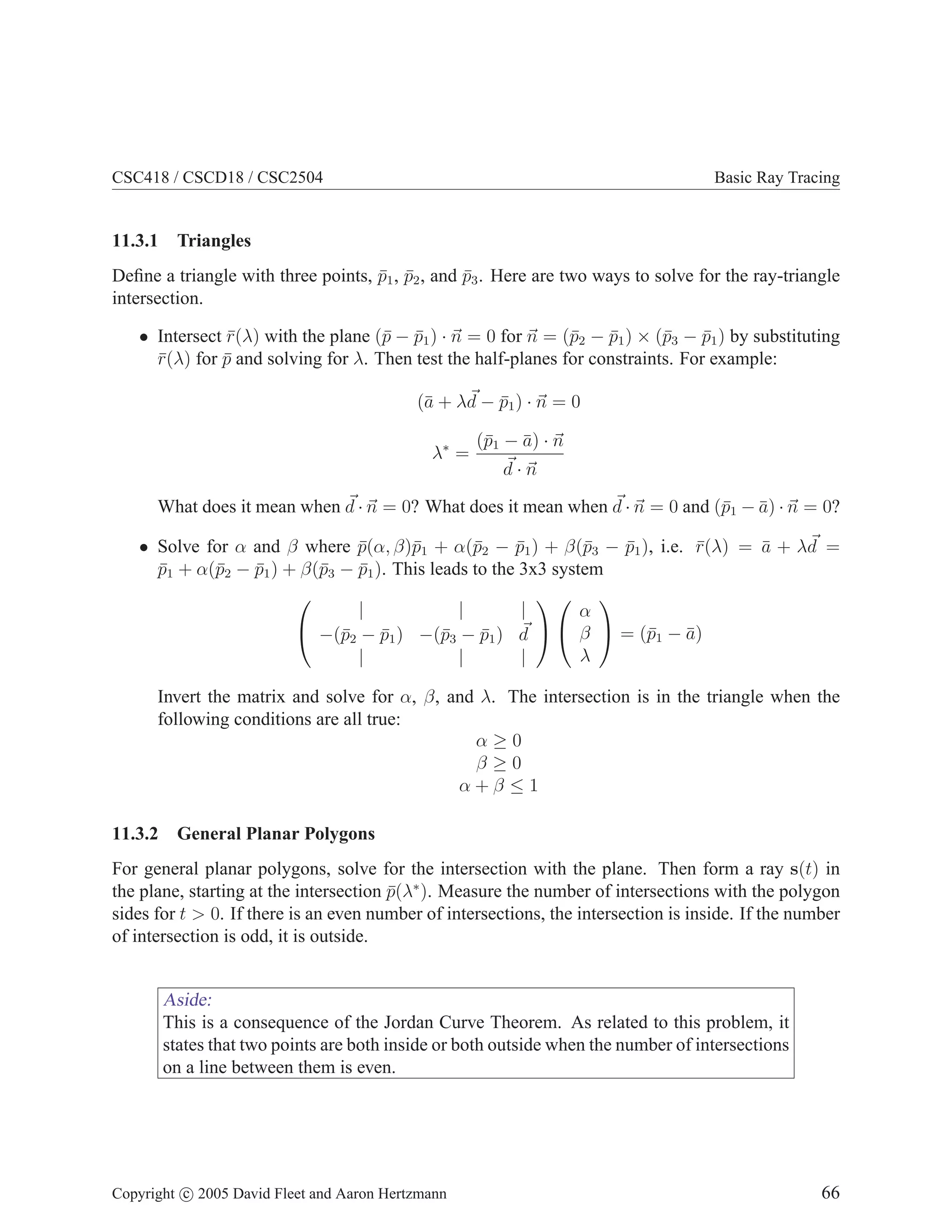 CSC418 / CSCD18 / CSC2504 Basic Ray Tracing
11.3.1 Triangles
Define a triangle with three points, p̄1, p̄2, and p̄3. Here are two ways to solve for the ray-triangle
intersection.
• Intersect r̄(λ) with the plane (p̄ − p̄1) · ~
n = 0 for ~
n = (p̄2 − p̄1) × (p̄3 − p̄1) by substituting
r̄(λ) for p̄ and solving for λ. Then test the half-planes for constraints. For example:
(ā + λ~
d − p̄1) · ~
n = 0
λ∗
=
(p̄1 − ā) · ~
n
~
d · ~
n
What does it mean when ~
d · ~
n = 0? What does it mean when ~
d · ~
n = 0 and (p̄1 − ā) · ~
n = 0?
• Solve for α and β where p̄(α, β)p̄1 + α(p̄2 − p̄1) + β(p̄3 − p̄1), i.e. r̄(λ) = ā + λ~
d =
p̄1 + α(p̄2 − p̄1) + β(p̄3 − p̄1). This leads to the 3x3 system


| | |
−(p̄2 − p̄1) −(p̄3 − p̄1) ~
d
| | |




α
β
λ

 = (p̄1 − ā)
Invert the matrix and solve for α, β, and λ. The intersection is in the triangle when the
following conditions are all true:
α ≥ 0
β ≥ 0
α + β ≤ 1
11.3.2 General Planar Polygons
For general planar polygons, solve for the intersection with the plane. Then form a ray s(t) in
the plane, starting at the intersection p̄(λ∗
). Measure the number of intersections with the polygon
sides for t  0. If there is an even number of intersections, the intersection is inside. If the number
of intersection is odd, it is outside.
Aside:
This is a consequence of the Jordan Curve Theorem. As related to this problem, it
states that two points are both inside or both outside when the number of intersections
on a line between them is even.
Copyright c 2005 David Fleet and Aaron Hertzmann 66
 